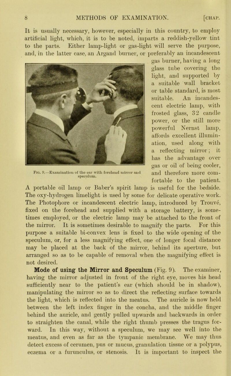 It is usually necessary, however, especially in this country, to employ artificial light, which, it is to be noted, imparts a reddish-yellow tint to the parts. Either lamp-light or gas-light will serve the purpose, and, in the latter case, an Argand burner, or preferably an incandescent gas burner, having a long glass tube covering the light, and supported by a suitable wall bracket or table standard, is most suitable. An incandes- cent electric lamp, with frosted glass, 32 candle power, or the still more powerful Nernst lamp, affords excellent illumin- ation, used along with a reflecting mirror; it has the advantage over gas or oil of being cooler, and therefore more com- fortable to the patient. A portable oil lamp or Baber’s spirit lamp is useful for the bedside. The oxy-hydrogen limelight is used by some for delicate operative work. The Photopfiore or incandescent electric lamp, introduced by Trouve, fixed on the forehead and supplied with a storage battery, is some- times employed, or the electric lamp may be attached to the front of the mirror. It is sometimes desirable to magnify the parts. For this purpose a suitable bi-convex lens is fixed to the wide opening of the speculum, or, for a less magnifying effect, one of longer focal distance may be placed at the back of the mirror, behind its aperture, but arranged so as to be capable of removal when the magnifying effect is not desired. Mode of using the Mirror and Speculum (Fig. 9). The examiner, having the mirror adjusted in front of the right eye, moves his head sufficiently near to the patient’s ear (which should be in shadow), manipulating the mirror so as to direct the reflecting surface towards the light, which is reflected into the meatus. The auricle is now held between the left index finger in the concha, and the middle finger behind the auricle, and gently pulled upwards and backwards in order to straighten the canal, while the right thumb presses the tragus for- ward. In this way, without a speculum, we may see well into the meatus, and even as far as the tympanic membrane. We may thus detect excess of cerumen, pus or mucus, granulation tissue or a polypus, eczema or a furunculus, or stenosis. It is important to inspect the Fig. 9.—Examination of the ear with forehead mirror and speculum.