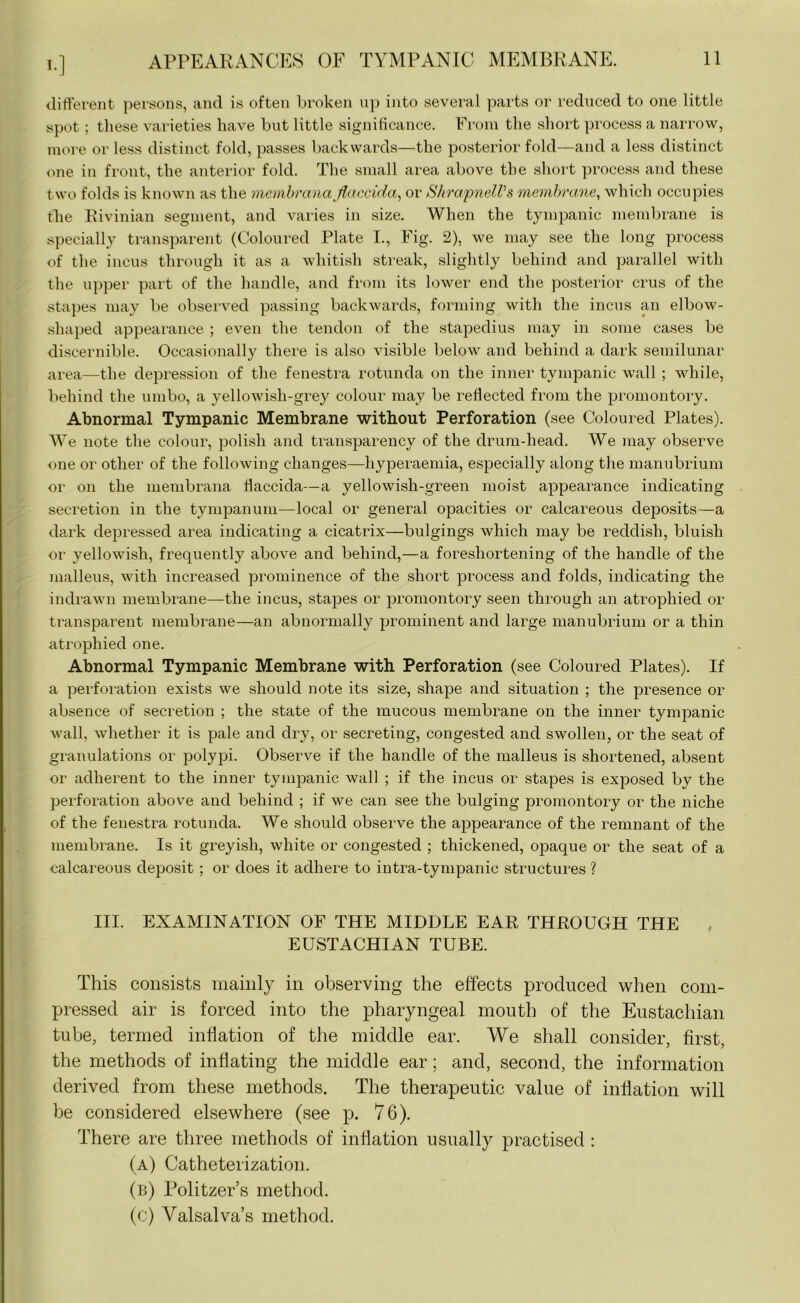 i.] APPEARANCES OF TYMPANIC MEMBRANE. different persons, and is often broken up into several parts or reduced to one little spot ; these varieties have but little significance. From the short process a narrow, more or less distinct fold, passes backwards—the posterior fold—and a less distinct one in front, the anterior fold. The small area above the short process and these two folds is known as the membrana flaccid a, or ShrapnelVs membrane, which occupies the Rivinian segment, and varies in size. When the tympanic membrane is specially transparent (Coloured Plate I., Fig. 2), we may see the long process of the incus through it as a whitish streak, slightly behind and parallel with the upper part of the handle, and from its lower end the posterior crus of the stapes may be observed passing backwards, forming with the incus an elbow- shaped appearance ; even the tendon of the stapedius may in some cases be discernible. Occasionally there is also visible below and behind a dark semilunar area—the depression of the fenestra rotunda on the inner tympanic wTall; while, behind the umbo, a yellowish-grey colour may be reflected from the promontory. Abnormal Tympanic Membrane without Perforation (see Coloured Plates). We note the colour, polish and transparency of the drum-head. We may observe one or other of the following changes—hyperaemia, especially along the manubrium or on the membrana tfaccida—a yellowish-green moist appearance indicating secretion in the tympanum—local or general opacities or calcareous deposits—a dark depressed area indicating a cicatrix—bulgings which may be reddish, bluish or yellowish, frequently above and behind,—a foreshortening of the handle of the malleus, with increased prominence of the short process and folds, indicating the indrawn membrane—the incus, stapes or promontory seen through an atrophied or transparent membrane—an abnormally prominent and large manubrium or a thin atrophied one. Abnormal Tympanic Membrane with Perforation (see Coloured Plates). If a perforation exists we should note its size, shape and situation ; the presence or absence of secretion ; the state of the mucous membrane on the inner tympanic Avail, Avhether it is pale and dry, or secreting, congested and swollen, or the seat of granulations or polypi. Observe if the handle of the malleus is shortened, absent or adherent to the inner tympanic wall ; if the incus or stapes is exposed by the perforation above and behind ; if we can see the bulging promontory or the niche of the fenestra rotunda. We should observe the appearance of the remnant of the membrane. Is it greyish, white or congested ; thickened, opaque or the seat of a calcareous deposit; or does it adhere to intra-tympanic structures ? III. EXAMINATION OF THE MIDDLE EAR THROUGH THE EUSTACHIAN TUBE. This consists mainly in observing the effects produced when com- pressed air is forced into the pharyngeal mouth of the Eustachian tube, termed inflation of the middle ear. We shall consider, first, the methods of inflating the middle ear; and, second, the information derived from these methods. The therapeutic value of inflation will be considered elsewhere (see p. 76). There are three methods of inflation usually practised : (a) Catheterization. (b) Politzer’s method. (c) Valsalva’s method.