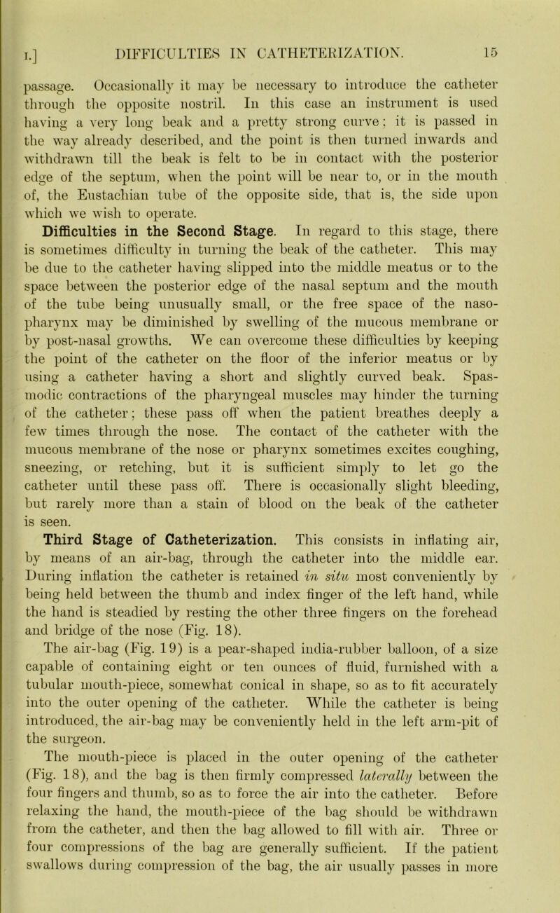 I.] passage. Occasionally it may be necessary to introduce the catheter through the opposite nostril. In this case an instrument is used having a very long beak and a pretty strong curve; it is passed in the way already described, and the point is then turned inwards and withdrawn till the beak is felt to be in contact with the posterior edge of the septum, when the point will be near to, or in the mouth of, the Eustachian tube of the opposite side, that is, the side upon which we wish to operate. Difficulties in the Second Stage. In regard to this stage, there is sometimes difficulty in turning the beak of the catheter. This may be due to the catheter having slipped into the middle meatus or to the space between the posterior edge of the nasal septum and the mouth of the tube being unusually small, or the free space of the naso- pharynx may be diminished by swelling of the mucous membrane or by post-nasal growths. We can overcome these difficulties by keeping the point of the catheter on the floor of the inferior meatus or by using a catheter having a short and slightly curved beak. Spas- modic contractions of the pharyngeal muscles may hinder the turning of the catheter; these pass off when the patient breathes deeply a few times through the nose. The contact of the catheter with the mucous membrane of the nose or pharynx sometimes excites coughing, sneezing, or retching, but it is sufficient simply to let go the catheter until these pass off. There is occasionally slight bleeding, but rarely more than a stain of blood on the beak of the catheter is seen. Third Stage of Catheterization. This consists in inflating air, by means of an air-bag, through the catheter into the middle ear. During inflation the catheter is retained in situ most conveniently by being held between the thumb and index finger of the left hand, while the hand is steadied by resting the other three fingers on the forehead and bridge of the nose (Fig. 18). The air-bag (Fig. 19) is a pear-shaped india-rubber balloon, of a size capable of containing eight or ten ounces of fluid, furnished with a tubular mouth-piece, somewhat conical in shape, so as to fit accurately into the outer opening of the catheter. While the catheter is being introduced, the air-bag may be conveniently held in the left arm-pit of the surgeon. The mouth-piece is placed in the outer opening of the catheter (Fig. 18), and the bag is then firmly compressed laterally between the four fingers and thumb, so as to force the air into the catheter. Before relaxing the hand, the mouth-piece of the bag should be withdrawn from the catheter, and then the bag allowed to fill with air. Three or four compressions of the bag are generally sufficient. If the patient swallows during compression of the bag, the air usually passes in more