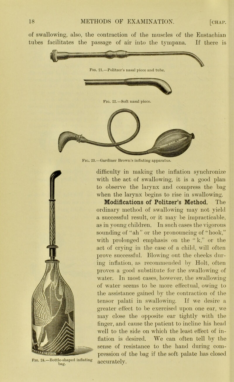 of swallowing, also, the contraction of the muscles of the Eustachian tubes facilitates the passage of air into the tympana. If there is Fig. 22.—Soft nasal piece. difficulty in making the inflation synchronize with the act of swallowing, it is a good plan to observe the larynx and compress the bag when the larynx begins to rise in swallowing. Modifications of Politzer’s Method. The ordinary method of swallowing may not yield a successful result, or it may be impracticable, as in young children. In such cases the vigorous sounding of “ah’’ or the pronouncing of “hook,” with prolonged emphasis on the “ k,” or the act of crying in the case of a child, will often prove successful. Blowing out the cheeks dur- ing inflation, as recommended by Holt, often proves a good substitute for the swallowing of water. In most cases, however, the swallowing of water seems to be more effectual, owing to the assistance gained by the contraction of the tensor palati in swallowing. If we desire a greater effect to be exercised upon one ear, we may close the opposite ear tightly with the finger, and cause the patient to incline his head well to the side on which the least effect of in- flation is desired. We can often tell by the sense of resistance to the hand during com- pression of the bag if the soft palate has closed accurately.