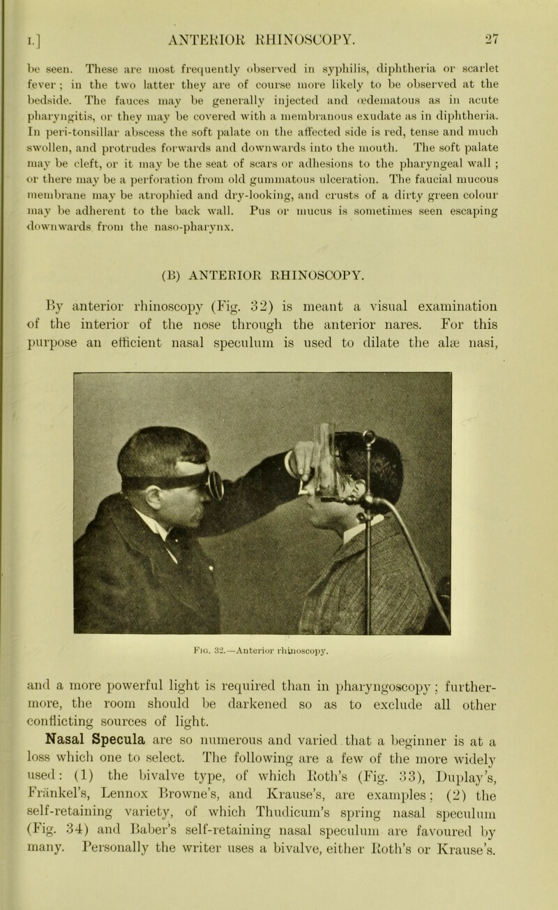 be seen. These are most frequently observed in syphilis, diphtheria or scarlet fever ; in the two latter they are of course more likely to be observed at the bedside. The fauces may be generally injected and oedematous as in acute pharyngitis, or they may be covered with a membranous exudate as in diphtheria. In peri-tonsillar abscess the soft palate on the affected side is red, tense and much swollen, and protrudes forwards and downwards into the mouth. The soft palate may be cleft, or it may be the seat of scars or adhesions to the pharyngeal wall ; or there may be a perforation from old gummatous ulceration. The faucial mucous membrane may be atrophied and dry-looking, and crusts of a dirty green colour may be adherent to the back wall. Pus or mucus is sometimes seen escaping downwards from the naso-pharynx. (B) ANTERIOR RHINOSCOPY. By anterior rhinoscopy (Fig. 32) is meant a visual examination of the interior of the nose through the anterior nares. For this purpose an efficient nasal speculum is used to dilate the alte nasi, Fig. 32.—Anterior rhinoscopy. and a more powerful light is required than in pharyngoscopy; further- more, the room should be darkened so as to exclude all other conflicting sources of light. Nasal Specula are so numerous and varied that a beginner is at a loss which one to select. The following are a few of the more widely used: (1) the bivalve type, of which Roth’s (Fig. 33), Duplays, Frankel’s, Lennox Browne’s, and Krause’s, are examples; (2) the self-retaining variety, of which Thudicum’s spring nasal speculum (Fig. 34) and Baber’s self-retaining nasal speculum are favoured by many. Personally the writer uses a bivalve, either Roth’s or Krause’s.
