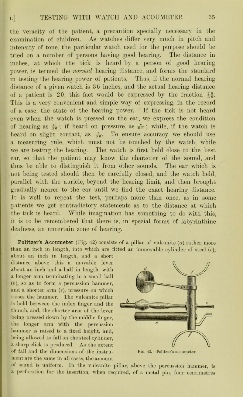 the veracity of the patient, a precaution specially necessary in the examination of children. As watches differ very much in pitch and intensity of tone, the particular watch used for the purpose should be tried on a number of persons having good hearing. The distance in inches, at which the tick is heard by a person of good hearing power, is termed the normal hearing distance, and forms the standard in testing the hearing power of patients. Thus, if the normal hearing distance of a given watch is 36 inches, and the actual hearing distance of a patient is 20, this fact would be expressed by the fraction This is a very convenient and simple way of expressing, in the record of a case, the state of the hearing power. If the tick is not heard even when the watch is pressed on the ear, we express the condition of hearing as ; if heard on pressure, as /-g-; while, if the watch is heard on slight contact, as To ensure accuracy we should use a measuring rule, which must not be touched by the watch, while we are testing the hearing. The watch is first held close to the best ear, so that the patient may know the character of the sound, and thus be able to distinguish it from other sounds. The ear which is not being tested should then be carefully closed, and the watch held, parallel with the auricle, beyond the hearing limit, and then brought gradually nearer to the ear until we find the exact hearing distance. It is well to repeat the test, perhaps more than once, as in some patients we get contradictory statements as to the distance at which the tick is heard. While imagination has something to do with this, it is to be remembered that there is, in special forms of labyrinthine deafness, an uncertain zone of hearing. Politzer’s Acoumeter (Fig. 42) consists of a pillar of vulcanite (a) rather more than an inch in length, into which are fitted an immovable cylinder of steel (c), about an inch in length, and a short distance above this a movable lever about an inch and a half in length, with a longer arm terminating in a small ball (6), so as to form a percussion hammer, and a shorter arm (e), pressure on which raises the hammer. The vulcanite pillar is held between the index finger and the thumb, and, the shorter arm of the lever being pressed down by the middle finger, the longer arm with the percussion hammer is raised to a fixed height, and, being allowed to fall on the steel cylinder, a sharp click is produced. As the extent of fall and the dimensions of the instru- Fig. 42.—Politzer’s acoumeter. ment are the same in all cases, the amount of sound is uniform. In the vulcanite pillar, above the percussion hammer, is a perforation for the insertion, when required, of a metal pin, four centimetres