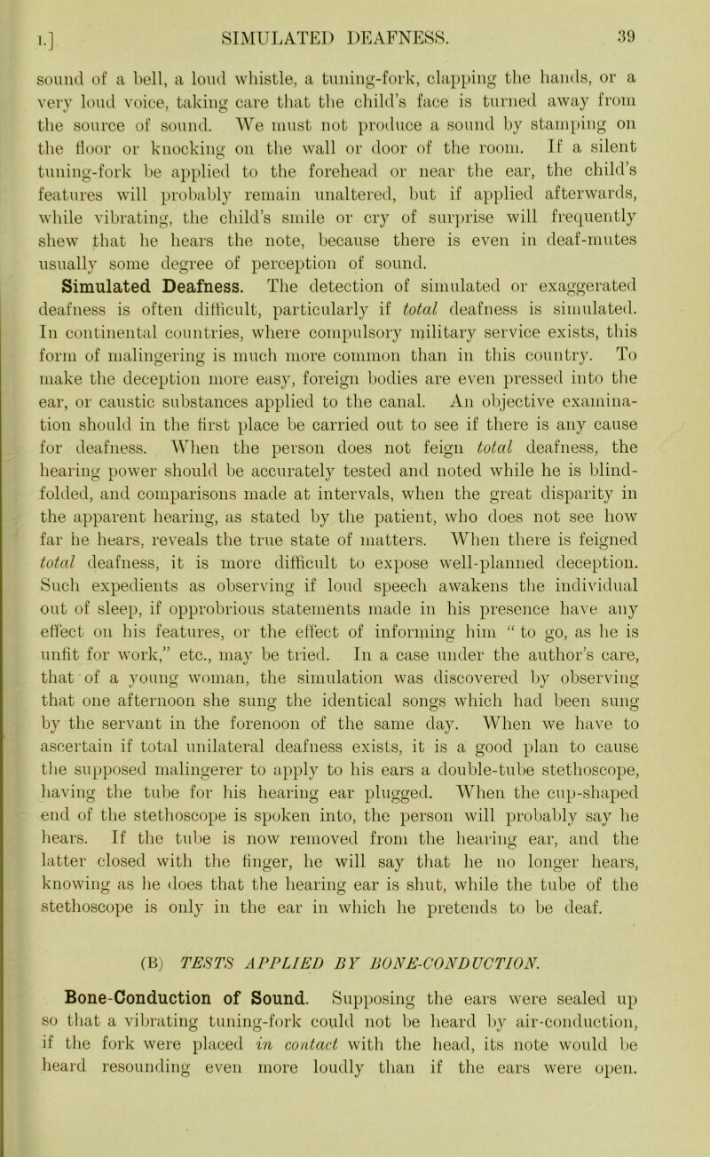 !•] sound of a bell, a loud whistle, a tuning-fork, clapping the hands, or a very loud voice, taking care that the child’s face is turned away from the source of sound. We must not produce a sound by stamping on the floor or knocking: on the wall or door of the room. If a silent tuning-fork be applied to the forehead or near the ear, the child’s features will probably remain unaltered, but if applied afterwards, while vibrating, the child’s smile or cry of surprise will frequently shew that he hears the note, because there is even in deaf-mutes usually some degree of perception of sound. Simulated Deafness. The detection of simulated or exaggerated deafness is often difficult, particularly if total deafness is simulated. In continental countries, where compulsory military service exists, this form of malingering is much more common than in this country. To make the deception more easy, foreign bodies are even pressed into the ear, or caustic substances applied to the canal. An objective examina- tion should in the first place be carried out to see if there is any cause for deafness. When the person does not feign total deafness, the hearing power should be accurately tested and noted while he is blind- folded, and comparisons made at intervals, when the great disparity in the apparent hearing, as stated by the patient, who does not see how far lie hears, reveals the true state of matters. When there is feigned total deafness, it is more difficult to expose well-planned deception. Such expedients as observing if loud speech awakens the individual out of sleep, if opprobrious statements made in his presence have any effect on his features, or the effect of informing him “ to go, as he is unfit for work,” etc., may be tried. In a case under the author’s care, that of a young woman, the simulation was discovered by observing that one afternoon she sung the identical songs which had been sung by the servant in the forenoon of the same day. When we have to ascertain if total unilateral deafness exists, it is a good plan to cause the supposed malingerer to apply to his ears a double-tube stethoscope, having the tube for his hearing ear plugged. When the cup-shaped end of the stethoscope is spoken into, the person will probably say he hears. If the tube is now removed from the hearing ear, and the latter closed with the finger, he will say that he no longer hears, knowing as lie does that the hearing ear is shut, while the tube of the stethoscope is only in the ear in which he pretends to be deaf. (B) TESTS APPLIED BY BONE-CONDUCTION. Bone-Conduction of Sound. Supposing the ears were sealed up so that a vibrating tuning-fork could not be heard by air-conduction, if the fork were placed in contact with the head, its note would be heard resounding even more loudly than if the ears were open.