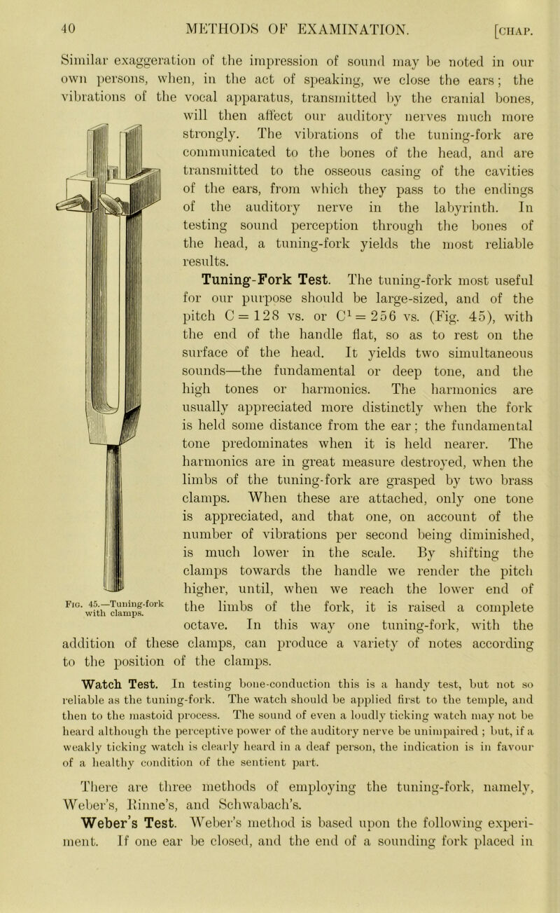 Similar exaggeration of the impression of sound may be noted in our own persons, when, in the act of speaking, we close the ears; the vibrations of the vocal apparatus, transmitted by the cranial bones, will then affect our auditory nerves much more strongly. The vibrations of the tuning-fork are communicated to the bones of the head, and are transmitted to the osseous casing of the cavities of the ears, from which they pass to the endings of the auditory nerve in the labyrinth. In testing sound perception through the bones of the head, a tuning-fork yields the most reliable results. Tuning-Fork Test. The tuning-fork most useful for our purpose should be large-sized, and of the pitch 0=128 vs. or C1=256 vs. (Fig. 45), with the end of the handle flat, so as to rest on the surface of the head. It yields two simultaneous sounds—the fundamental or deep tone, and the high tones or harmonics. The harmonics are usually appreciated more distinctly when the fork is held some distance from the ear: the fundamental j tone predominates when it is held nearer. The harmonics are in great measure destroyed, when the limbs of the tuning-fork are grasped by two brass clamps. When these are attached, only one tone is appreciated, and that one, on account of the number of vibrations per second being diminished, is much lower in the scale. By shifting the clamps towards the handle we render the pitch higher, until, when we reach the lower end of the limbs of the fork, it is raised a complete octave. In this way one tuning-fork, with the addition of these clamps, can produce a variety of notes according to the position of the clamps. Fig. 45.—Tuning-fork with clamps. Watch Test. In testing bone-conduction this is a handy test, but not so reliable as the tuning-fork. The watch should be applied first to the temple, and then to the mastoid process. The sound of even a loudly ticking watch may not be heard although the perceptive power of the auditory nerve be unimpaired ; but, if a weakly ticking watch is clearly heard in a deaf person, the indication is in favour of a healthy condition of the sentient part. There are three methods of employing the tuning-fork, namely, Weber’s, Binne’s, and Schwabach’s. Weber’s Test. Weber’s method is based upon the following experi- ment. If one ear be closed, and the end of a sounding fork placed in