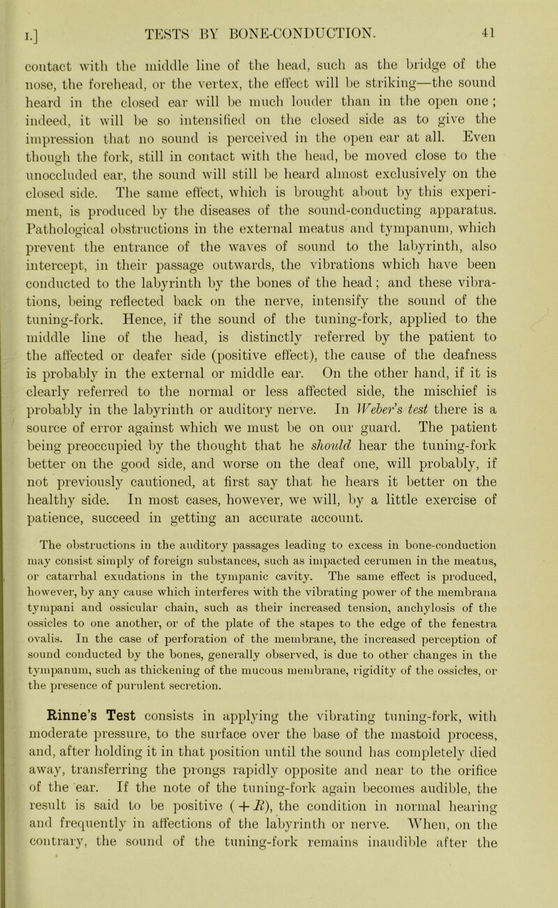 contact with the middle line of the head, such as the bridge of the nose, the forehead, or the vertex, the effect will be striking—the sound heard in the closed ear will be much louder than in the open one ; indeed, it will he so intensified on the closed side as to give the impression that no sound is perceived in the open ear at all. Even though the fork, still in contact with the head, be moved close to the unoccluded ear, the sound will still be heard almost exclusively on the closed side. The same effect, which is brought about by this experi- ment, is produced by the diseases of the sound-conducting apparatus. Pathological obstructions in the external meatus and tympanum, which prevent the entrance of the waves of sound to the labyrinth, also intercept, in their passage outwards, the vibrations which have been conducted to the labyrinth by the bones of the head; and these vibra- tions, being reflected back on the nerve, intensify the sound of the tuning-fork. Hence, if the sound of the tuning-fork, applied to the middle line of the head, is distinctly referred by the patient to the affected or deafer side (positive effect), the cause of the deafness is probably in the external or middle ear. On the other hand, if it is clearly referred to the normal or less affected side, the mischief is probably in the labyrinth or auditory nerve. In Weber’s test there is a source of error against which we must be on our guard. The patient being preoccupied by the thought that he should hear the tuning-fork better on the good side, and worse on the deaf one, will probably, if not previously cautioned, at first say that he hears it better on the healthy side. In most cases, however, we will, by a little exercise of patience, succeed in getting an accurate account. The obstructions in the auditory passages leading to excess in bone-conduction may consist simply of foreign substances, such as impacted cerumen in the meatus, or catarrhal exudations in the tympanic cavity. The same effect is produced, however, by any cause which interferes with the vibrating power of the membrana tympani and ossicular chain, such as their increased tension, anchylosis of the ossicles to one another, or of the plate of the stapes to the edge of the fenestra ovalis. In the case of perforation of the membrane, the increased perception of sound conducted by the bones, generally observed, is due to other changes in the tympanum, such as thickening of the mucous membrane, rigidity of the ossicles, or the presence of purulent secretion. Rinne’s Test consists in applying the vibrating tuning-fork, with moderate pressure, to the surface over the base of the mastoid process, and, after holding it in that position until the sound has completely died away, transferring the prongs rapidly opposite and near to the orifice of the ear. If the note of the tuning-fork again becomes audible, the result is said to be positive ( + R), the condition in normal hearing and frequently in affections of the labyrinth or nerve. When, on the contrary, the sound of the tuning-fork remains inaudible after the