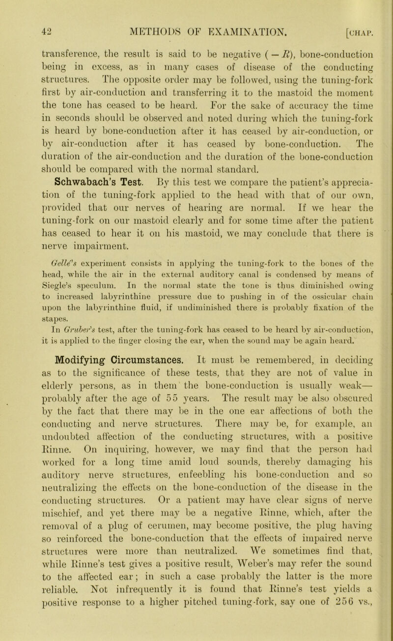 transference, the result is said to be negative ( — R), bone-conduction being in excess, as in many cases of disease of the conducting structures. The opposite order may be followed, using the tuning-fork first by air-conduction and transferring it to the mastoid the moment the tone has ceased to be beard. For the sake of accuracy the time in seconds should be observed and noted during which the tuning-fork is heard by bone-conduction after it has ceased by air-conduction, or by air-conduction after it has ceased by bone-conduction. The duration of the air-conduction and the duration of the bone-conduction should be compared with the normal standard. Schwabach’s Test. By this test we compare the patient’s apprecia- tion of the tuning-fork applied to the head with that of our own, provided that our nerves of hearing are normal. If we hear the tuning-fork on our mastoid clearly and for some time after the patient has ceased to hear it on his mastoid, we may conclude that there is nerve impairment. Gelle's experiment consists in applying the tuning-fork to the bones of the head, while the air in the external auditory canal is condensed by means of Siegle’s speculum. In the normal state the tone is thus diminished owing to increased labyrinthine pressure due to pushing in of the ossicular chain upon the labyrinthine fluid, if undiminished there is probably fixation of the stapes. In Gruber’s test, after the tuning-fork has ceased to be heard by air-conduction, it is applied to the finger closing the ear, when the sound may be again heard. Modifying Circumstances. It must be remembered, in deciding as to the significance of these tests, that they are not of value in elderly persons, as in them the bone-conduction is usually weak— probably after the age of 55 years. The result may be also obscured by the fact that there may be in the one ear affections of both the conducting and nerve structures. There may be, for example, an undoubted affection of the conducting structures, with a positive Binne. On inquiring, however, we may find that the person had worked for a long time amid loud sounds, thereby damaging his auditory nerve structures, enfeebling his bone-conduction and so neutralizing the effects on the bone-conduction of the disease in the conducting structures. Or a patient may have clear signs of nerve mischief, and yet there may be a negative Binne, which, after the removal of a plug of cerumen, may become positive, the plug having so reinforced the bone-conduction that the effects of impaired nerve structures were more than neutralized. We sometimes find that, while liinne’s test gives a positive result, Weber’s may refer the sound to the affected ear; in such a case probably the latter is the more reliable. Not infrequently it is found that Binne’s test yields a positive response to a higher pitched tuning-fork, say one of 256 vs.,