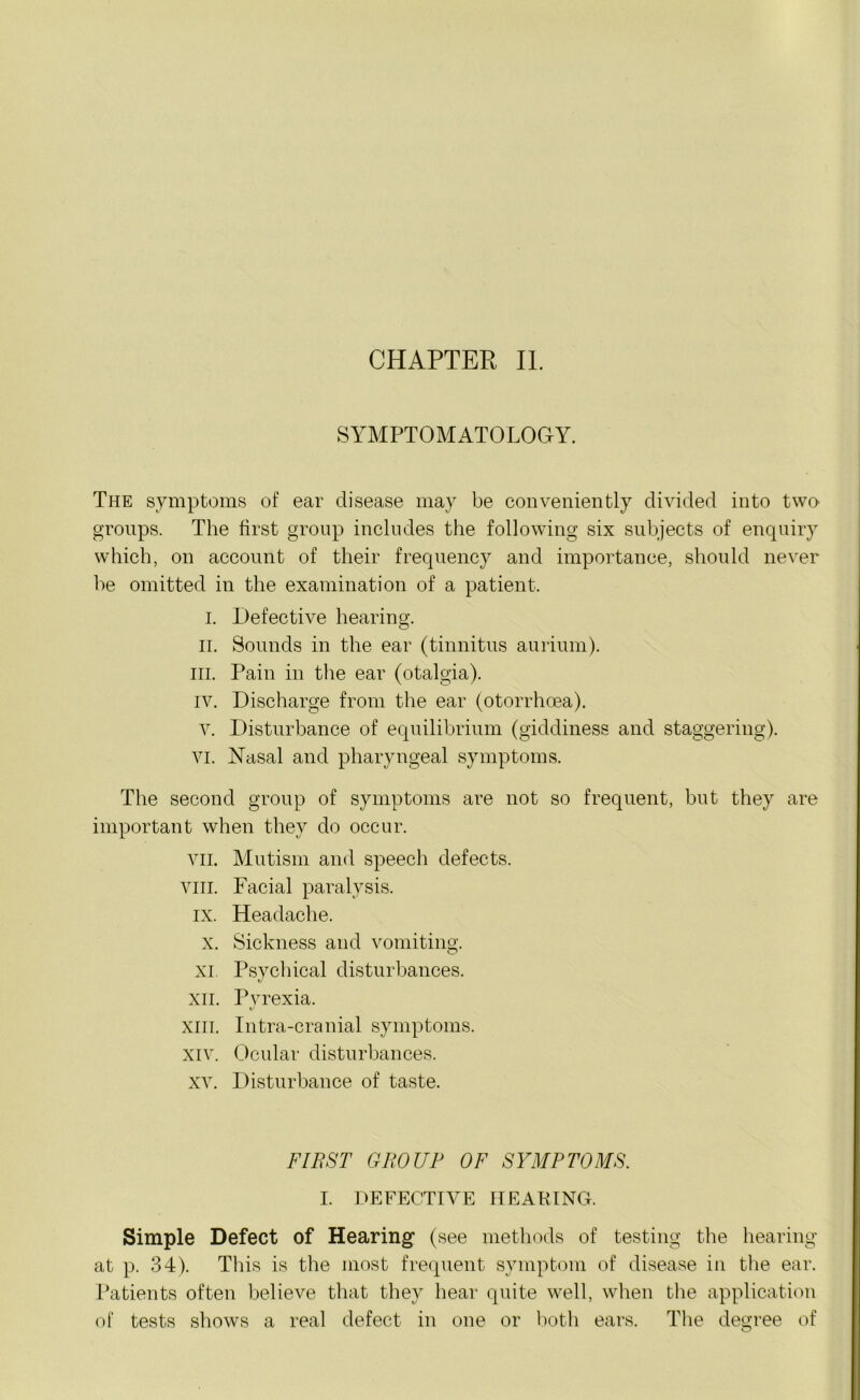 CHAPTER II. SYMPTOMATOLOGY. The symptoms of ear disease may be conveniently divided into two groups. The first group includes the following six subjects of enquiry which, on account of their frequency and importance, should never be omitted in the examination of a patient. i. Defective hearing. ii. Sounds in the ear (tinnitus aurium). in. Pain in the ear (otalgia). iv. Discharge from the ear (otorrhoea). v. Disturbance of equilibrium (giddiness and staggering), vi. Nasal and pharyngeal symptoms. The second group of symptoms are not so frequent, but they are important when they do occur. VII. Mutism and speech defects, vm. Facial paralysis, ix. Headache. x. Sickness and vomiting. O xi. Psychical disturbances. xii. Pyrexia. xiii. Intra-cranial symptoms. xiv. Ocular disturbances. xv. Disturbance of taste. FIRST GROUP OF SYMPTOMS. I. DEFECTIVE HEARING. Simple Defect of Hearing1 (see methods of testing the hearing at p. 34). This is the most frequent symptom of disease in the ear. Patients often believe that they hear quite well, when the application of tests shows a real defect in one or both ears. The degree of
