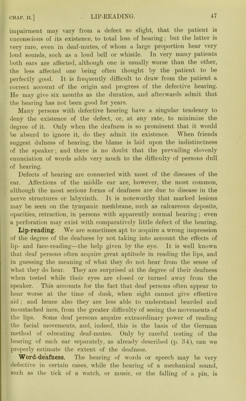 impairment may vary from a defect so slight, that the patient is unconscious of its existence, to total loss of hearing; but the latter is very rare, even in deaf-mutes, of whom a large proportion hear very loud sounds, such as a loud bell or whistle. In very many patients both ears are affected, although one is usually worse than the other, the less affected one being often thought by the patient to be perfectly good. It is frequently difficult to draw from the patient a correct account of the origin and progress of the defective hearing. He may give six months as the duration, and afterwards admit that i/O the hearing has not been good for years. Many persons with defective hearing have a singular tendency to deny the existence of the defect, or, at any rate, to minimize the degree of it. Only when the deafness is so prominent that it would be absurd to ignore it, do thev admit its existence. When friends suggest dulness of hearing, the blame is laid upon the indistinctness of the speaker; and there is no doubt that the prevailing slovenly enunciation of words adds very much to the difficulty of persons dull of hearing. Defects of hearing; are connected with most of the diseases of the ear. Affections of the middle ear are, however, the most common, although the most serious forms of deafness are due to disease in the nerve structures or labyrinth. It is noteworthy that marked lesions may be seen on the tympanic membrane, such as calcareous deposits, opacities, retraction, in persons with apparently normal hearing; even a perforation may exist with comparatively little defect of the hearing. Lip-reading. We are sometimes apt to acquire a wrong impression of the degree of the deafness bv not taking into account the effects of lip- and face-reading—the help given by the eye. It is well known that deaf persons often acquire great aptitude in reading the lips, and in guessing the meaning of what they do not hear from the sense of what they do hear. They are surprised at the degree of their deafness when tested while their eyes are closed or turned away from the speaker. This accounts for the fact that deaf persons often appear to hear worse at the time of dusk, when sight cannot give effective aid ; and hence also they are less able to understand bearded and moustached men, from the greater difficulty of seeing the movements of the lips. Some deaf persons acquire extraordinary power of reading the facial movements, and, indeed, this is the basis of the German method of educating deaf-mutes. Only by careful testing of the hearing of each ear separately, as already described (p. 34), can we properly estimate the extent of the deafness. Word-deafness. The hearing of words or speech may be very defective in certain cases, while the hearing of a mechanical sound, such as the tick of a watch, or music, or the falling of a pin, is