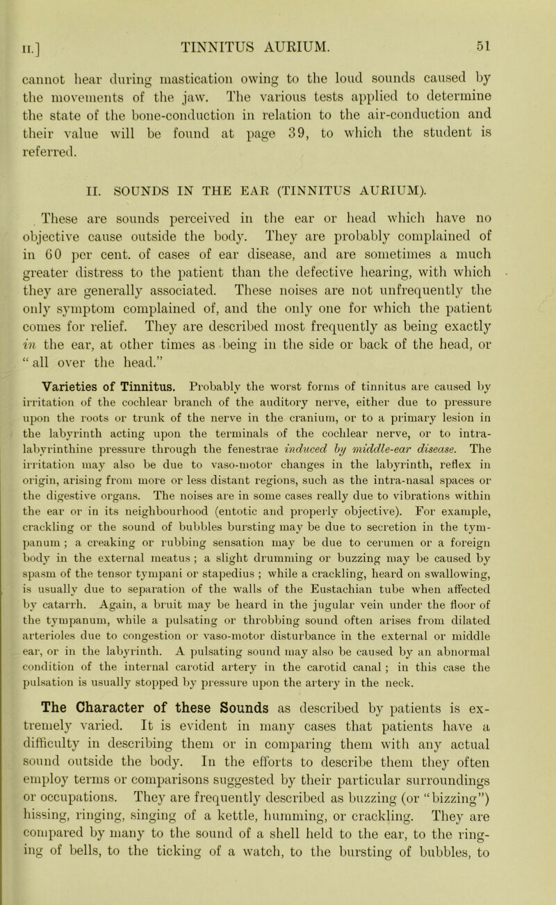 cannot hear during mastication owing to the loud sounds caused by the movements of the jaw. The various tests applied to determine the state of the bone-conduction in relation to the air-conduction and their value will be found at page 39, to which the student is referred. II. SOUNDS IN THE EAR (TINNITUS AURIUM). These are sounds perceived in the ear or head which have no objective cause outside the body. They are probably complained of in 60 per cent, of cases of ear disease, and are sometimes a much greater distress to the patient than the defective hearing, with which they are generally associated. These noises are not unfrequently the only symptom complained of, and the only one for which the patient comes for relief. They are described most frequently as being exactly in the ear, at other times as being in the side or back of the head, or “ all over the head.” Varieties of Tinnitus. Probably the worst forms of tinnitus are caused by irritation of the cochlear branch of the auditory nerve, either due to pressure upon the roots or trunk of the nerve in the cranium, or to a primary lesion in the labyrinth acting upon the terminals of the cochlear nerve, or to intra- labyrinthine pressure through the fenestrae induced by middle-ear disease. The irritation may also be due to vaso-motor changes in the labyrinth, reflex in origin, arising from more or less distant regions, such as the intra-nasal spaces or the digestive organs. The noises are in some cases really due to vibrations within the ear or in its neighbourhood (entotic and properly objective). For example, crackling or the sound of bubbles bursting may be due to secretion in the tym- panum ; a creaking or rubbing sensation may be due to cerumen or a foreign body in the external meatus ; a slight drumming or buzzing may be caused by spasm of the tensor tympani or stapedius ; while a crackling, heard on swallowing, is usually due to separation of the walls of the Eustachian tube when affected by catarrh. Again, a bruit may be heard in the jugular vein under the floor of the tympanum, while a pulsating or throbbing sound often arises from dilated arterioles due to congestion or vaso-motor disturbance in the external or middle ear, or in the labyrinth. A pulsating sound may also be caused by an abnormal condition of the internal carotid artery in the carotid canal ; in this case the pulsation is usually stopped by pressure upon the artery in the neck. The Character of these Sounds as described by patients is ex- tremely varied. It is evident in many cases that patients have a difficulty in describing them or in comparing them with any actual sound outside the body. In the efforts to describe them they often employ terms or comparisons suggested by their particular surroundings or occupations. They are frequently described as buzzing (or “bizzing”) hissing, ringing, singing of a kettle, humming, or crackling. They are compared by many to the sound of a shell held to the ear, to the ring- ing of bells, to the ticking of a watch, to the bursting of bubbles, to