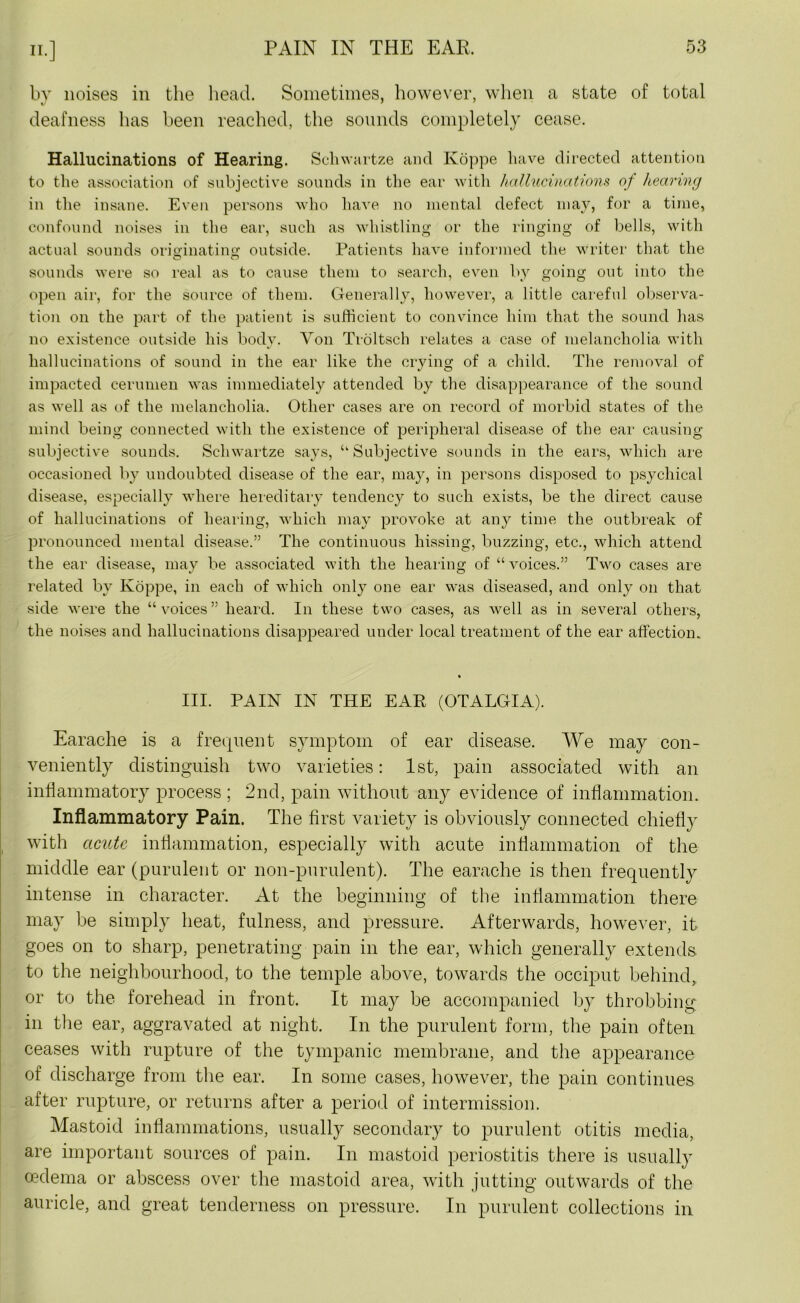 by noises in the head. Sometimes, however, when a state of total deafness has been reached, the sounds completely cease. Hallucinations of Hearing. Schwartze and Ivoppe have directed attention to the association of subjective sounds in the ear with hallucinations of hearing in the insane. Even persons who have no mental defect may, for a time, confound noises in the ear, such as whistling or the ringing of bells, with actual sounds originating outside. Patients have informed the writer that the sounds were so real as to cause them to search, even by going out into the open air, for the source of them. Generally, however, a little careful observa- tion on the part of the patient is sufficient to convince him that the sound has no existence outside his body. Yon Troltsch relates a case of melancholia with hallucinations of sound in the ear like the crying of a child. The removal of impacted cerumen was immediately attended by the disappearance of the sound as well as of the melancholia. Other cases are on record of morbid states of the mind being connected with the existence of peripheral disease of the ear causing subjective sounds. Schwartze says, ‘‘Subjective sounds in the ears, which are occasioned by undoubted disease of the ear, may, in persons disposed to psychical disease, especially where hereditary tendency to such exists, be the direct cause of hallucinations of hearing, which may provoke at any time the outbreak of pronounced mental disease.” The continuous hissing, buzzing, etc., which attend the ear disease, may be associated with the hearing of “voices.” Two cases are related by Ivoppe, in each of which only one ear was diseased, and only on that side were the “voices” heard. In these two cases, as well as in several others, the noises and hallucinations disappeared under local treatment of the ear affection. • III. PAIN IN THE EAR (OTALGIA). Earache is a frequent symptom of ear disease. We may con- veniently distinguish two varieties: 1st, pain associated with an inflammatory process ; 2nd, pain without any evidence of inflammation. Inflammatory Pain. The first variety is obviously connected chiefly with acute inflammation, especially with acute inflammation of the middle ear (purulent or non-purulent). The earache is then frequently intense in character. At the beginning of the inflammation there may be simply heat, fulness, and pressure. Afterwards, however, it goes on to sharp, penetrating pain in the ear, which generally extends, to the neighbourhood, to the temple above, towards the occiput behind, or to the forehead in front. It may be accompanied by throbbing in the ear, aggravated at night. In the purulent form, the pain often ceases with rupture of the tympanic membrane, and the appearance of discharge from the ear. In some cases, however, the pain continues after rupture, or returns after a period of intermission. Mastoid inflammations, usually secondary to purulent otitis media, are important sources of pain. In mastoid periostitis there is usually oedema or abscess over the mastoid area, with jutting outwards of the auricle, and great tenderness on pressure. In purulent collections in