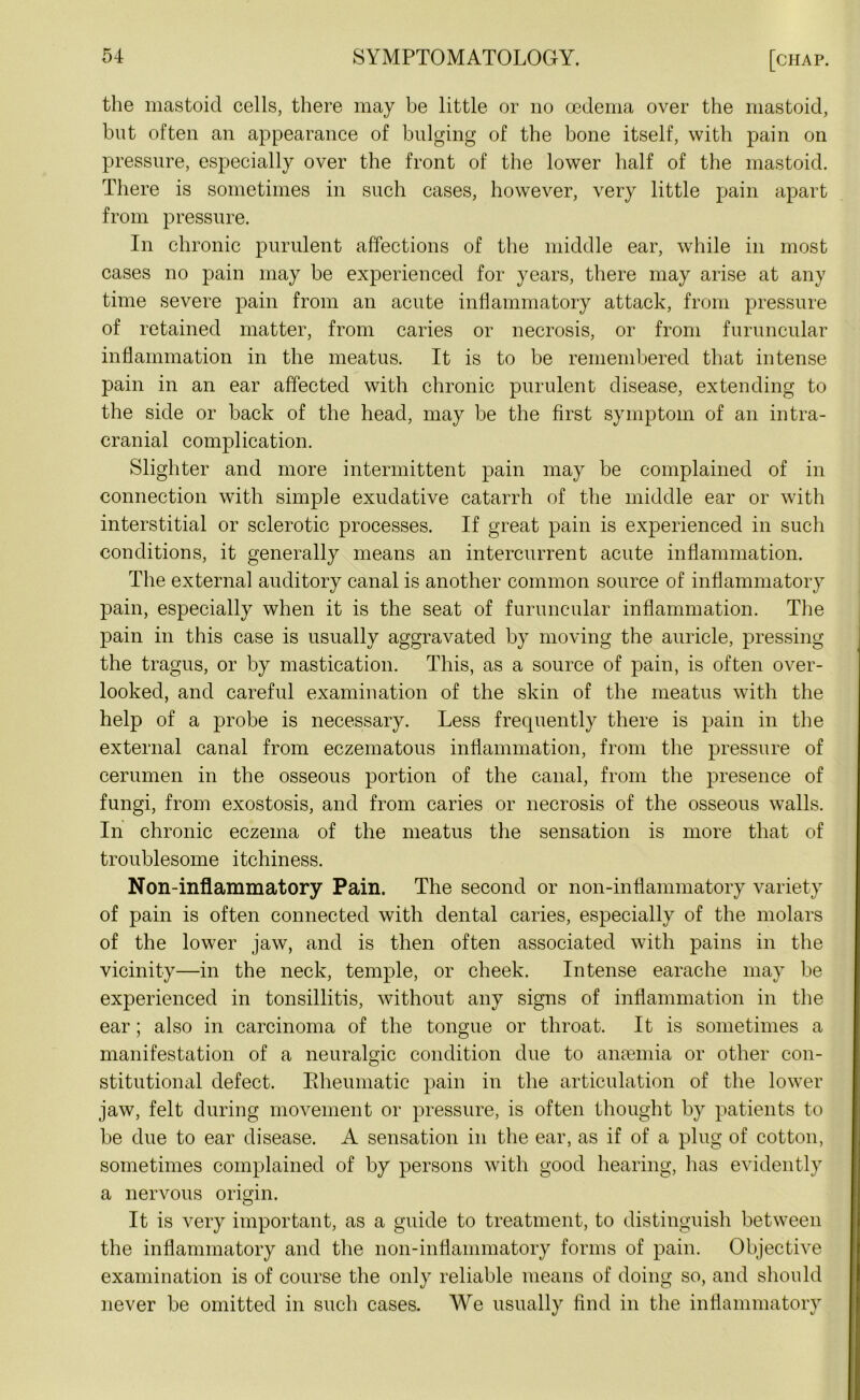 the mastoid cells, there may be little or no oedema over the mastoid, but often an appearance of bulging of the bone itself, with pain on pressure, especially over the front of the lower half of the mastoid. There is sometimes in such cases, however, very little pain apart from pressure. In chronic purulent affections of the middle ear, while in most cases no pain may be experienced for years, there may arise at any time severe pain from an acute inflammatory attack, from pressure of retained matter, from caries or necrosis, or from furuncular inflammation in the meatus. It is to be remembered that intense pain in an ear affected with chronic purulent disease, extending to the side or back of the head, may be the first symptom of an intra- cranial complication. Slighter and more intermittent pain may be complained of in connection with simple exudative catarrh of the middle ear or with interstitial or sclerotic processes. If great pain is experienced in such conditions, it generally means an intercurrent acute inflammation. The external auditory canal is another common source of inflammatory pain, especially when it is the seat of furuncular inflammation. The pain in this case is usually aggravated by moving the auricle, pressing the tragus, or by mastication. This, as a source of pain, is often over- looked, and careful examination of the skin of the meatus with the help of a probe is necessary. Less frequently there is pain in the external canal from eczematous inflammation, from the pressure of cerumen in the osseous portion of the canal, from the presence of fungi, from exostosis, and from caries or necrosis of the osseous walls. In chronic eczema of the meatus the sensation is more that of troublesome itchiness. Non-inflammatory Pain. The second or non-inflammatory variety of pain is often connected with dental caries, especially of the molars of the lower jaw, and is then often associated with pains in the vicinity—in the neck, temple, or cheek. Intense earache may be experienced in tonsillitis, without any signs of inflammation in the ear; also in carcinoma of the tongue or throat. It is sometimes a manifestation of a neuralgic condition due to anaemia or other con- stitutiomil defect. Eheumatic pain in the articulation of the lower jaw, felt during movement or pressure, is often thought by patients to be due to ear disease. A sensation in the ear, as if of a plug of cotton, sometimes complained of by persons with good hearing, has evidently a nervous origin. It is very important, as a guide to treatment, to distinguish between the inflammatory and the non-inflammatory forms of pain. Objective examination is of course the only reliable means of doing so, and should never be omitted in such cases. We usually find in the inflammatory