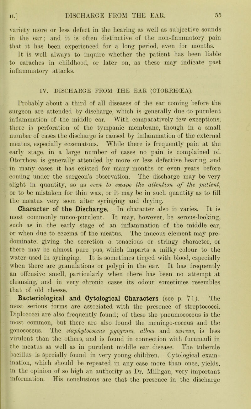 variety more or less defect in the hearing as well as subjective sounds in the ear; and it is often distinctive of the non-flammatory pain that it has been experienced for a long period, even for months. It is well always to inquire whether the patient has been liable to earaches in childhood, or later on, as these may indicate past inflammatory attacks. IV. DISCHARGE FROM THE EAR (OTORRHGEA). Probably about a third of all diseases of the ear coming before the surgeon are attended by discharge, which is generally due to purulent inflammation of the middle ear. With comparatively few exceptions, there is perforation of the tympanic membrane, though in a small number of cases the discharge is caused by inflammation of the external meatus, especially eczematous. While there is frequently pain at the early stage, in a large number of cases no pain is complained of. Otorrhcea is generally attended by more or less defective hearing, and in many cases it has existed for many months or even years before coming under the surgeon’s observation. The discharge may be very slight in quantity, so as even to escape the attention of the patient, or to be mistaken for thin wax, or it may be in such quantity as to fill the meatus very soon after syringing and drying. Character of the Discharge. In character also it varies. It is most commonly muco-purulent. It may, however, be serous-looking, such as in the early stage of an inflammation of the middle ear, or when due to eczema of the meatus. The mucous element may pre- dominate, giving the secretion a tenacious or stringy character, or there may be almost pure pus, which imparts a milky colour to the water used in syringing. It is sometimes tinged with blood, especially when there are granulations or polypi in the ear. It has frequently an offensive smell, particularly when there has been no attempt at cleansing, and in very chronic cases its odour sometimes resembles that of old cheese. Bacteriological and Cytological Characters (see p. 71). The most serious forms are associated with the presence of streptococci. Diplococci are also frequently found; of these the pneumococcus is the most common, but there are also found the meningo-coccus and tin1! gonococcus. The stajjhylococcus pyogenes, albus and aureus, is less virulent than the others, and is found in connection with furunculi in the meatus as well as in purulent middle ear disease. The tubercle bacillus is specially found in very young children. Cytological exam- ination, which should be repeated in any case more than once, yields, in the opinion of so high an authority as Dr. Milligan, very important information. His conclusions are that the presence in the discharge