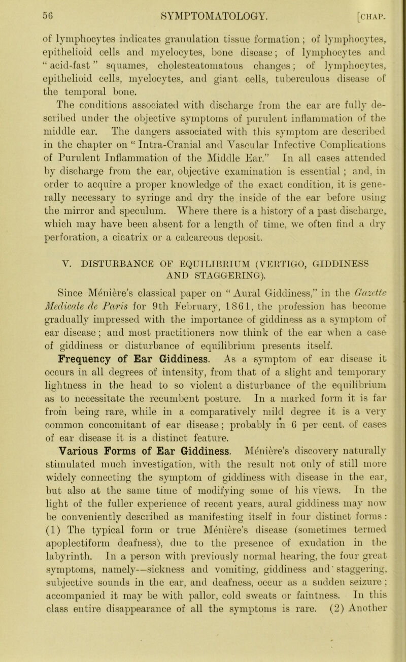 of lymphocytes indicates granulation tissue formation; of lymphocytes, epithelioid cells and myelocytes, bone disease; of lymphocytes and “ acid-fast ” squames, cholesteatomatous changes; of lymphocytes, epithelioid cells, myelocytes, and giant cells, tuberculous disease of the temporal bone. The conditions associated with discharge from the ear are fully de- scribed under the objective symptoms of purulent inflammation of the middle ear. The dangers associated with this symptom are described in the chapter on “ Intra-Cranial and Vascular Infective Complications of Purulent Inflammation of the Middle Ear.” In all cases attended by discharge from the ear, objective examination is essential ; and, in order to acquire a proper knowledge of the exact condition, it is gene- rally necessary to syringe and dry the inside of the ear before using the mirror and speculum. Where there is a history of a past discharge, which may have been absent for a length of time, we often find a dry perforation, a cicatrix or a calcareous deposit. V. DISTURBANCE OF EQUILIBRIUM (VERTIGO, GIDDINESS AND STAGGERING). Since Meniere’s classical paper on “ Aural Giddiness,” in the Gazette Medicate dc Paris for 9th February, 1861, the profession has become gradually impressed with the importance of giddiness as a symptom of ear disease; and most practitioners now think of the ear when a case of giddiness or disturbance of equilibrium presents itself. Frequency of Ear Giddiness. As a symptom of ear disease it occurs in all degrees of intensity, from that of a slight and temporary lightness in the head to so violent a disturbance of the equilibrium as to necessitate the recumbent posture. In a marked form it is far from being rare, while in a comparatively mild degree it is a very common concomitant of ear disease; probably in C per cent, of cases of ear disease it is a distinct feature. Various Forms of Ear Giddiness. Meniere’s discovery naturally stimulated much investigation, with the result not only of still more widely connecting the symptom of giddiness with disease in the ear, but also at the same time of modifying some of his views. In the light of the fuller experience of recent years, aural giddiness may now be conveniently described as manifesting itself in four distinct forms: (1) The typical form or true Meniere’s disease (sometimes termed apoplectiform deafness), due to the presence of exudation in the labyrinth. In a person witli previously normal hearing, the four great symptoms, namely—sickness and vomiting, giddiness and'staggering, subjective sounds in the ear, and deafness, occur as a sudden seizure : accompanied it may be with pallor, cold sweats or faintness. In this class entire disappearance of all the symptoms is rare. (2) Another
