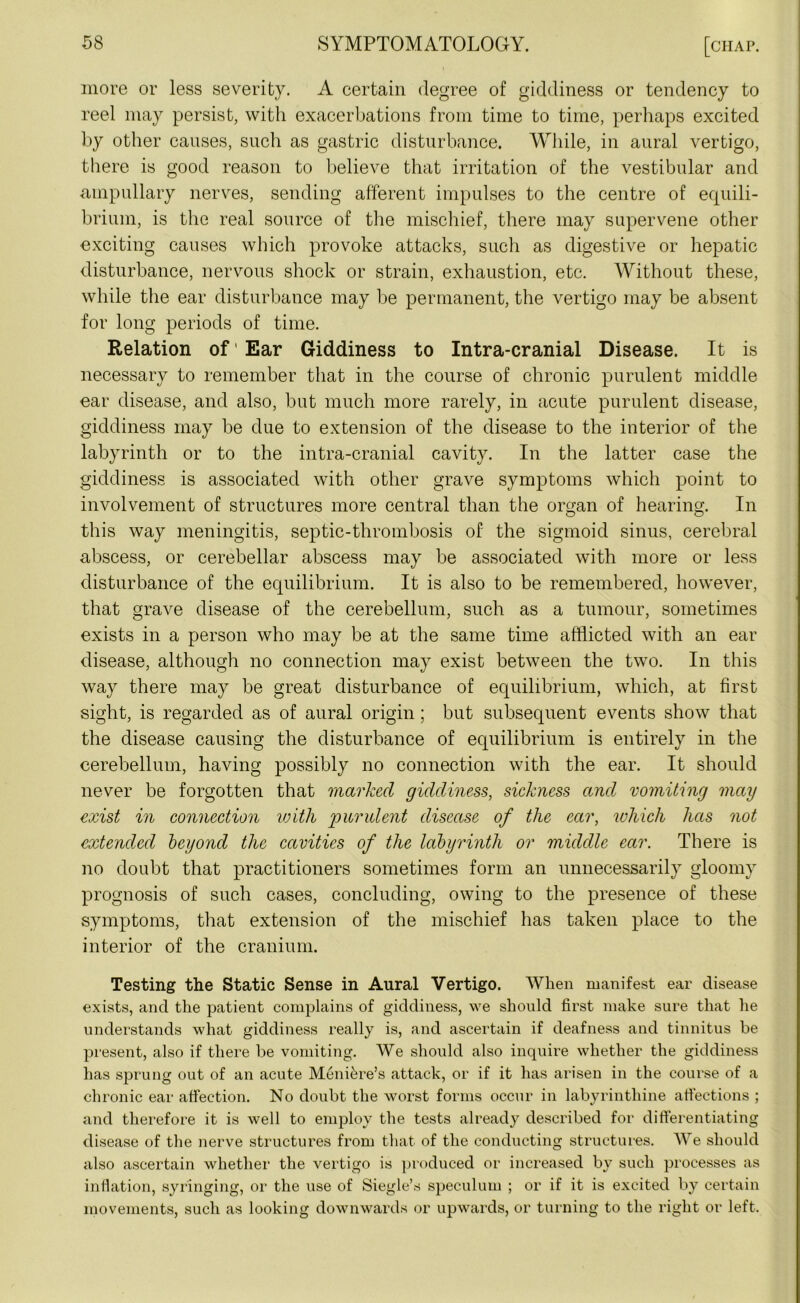 more or less severity. A certain degree of giddiness or tendency to reel may persist, with exacerbations from time to time, perhaps excited by other causes, such as gastric disturbance. While, in aural vertigo, there is good reason to believe that irritation of the vestibular and ampullary nerves, sending afferent impulses to the centre of equili- brium, is the real source of the mischief, there may supervene other exciting causes which provoke attacks, such as digestive or hepatic disturbance, nervous shock or strain, exhaustion, etc. Without these, while the ear disturbance may be permanent, the vertigo may be absent for long periods of time. Relation of' Ear Giddiness to Intra-cranial Disease. It is necessary to remember that in the course of chronic purulent middle ear disease, and also, but much more rarely, in acute purulent disease, giddiness may be due to extension of the disease to the interior of the labyrinth or to the intra-cranial cavity. In the latter case the giddiness is associated with other grave symptoms which point to involvement of structures more central than the organ of hearing. In this way meningitis, septic-thrombosis of the sigmoid sinus, cerebral abscess, or cerebellar abscess may be associated with more or less disturbance of the equilibrium. It is also to be remembered, however, that grave disease of the cerebellum, such as a tumour, sometimes exists in a person who may be at the same time afflicted with an ear disease, although no connection may exist between the two. In this way there may be great disturbance of equilibrium, which, at first sight, is regarded as of aural origin; but subsequent events show that the disease causing the disturbance of equilibrium is entirely in the cerebellum, having possibly no connection with the ear. It should never be forgotten that marked giddiness, sickness and vomiting may exist in connection with 'purulent disease of the ear, which has not extended beyond the cavities of the labyrinth or middle ear. There is no doubt that practitioners sometimes form an unnecessarily gloomy prognosis of such cases, concluding, owing to the presence of these symptoms, that extension of the mischief has taken place to the interior of the cranium. Testing the Static Sense in Aural Vertigo. When manifest ear disease exists, and the patient complains of giddiness, we should first make sure that he understands what giddiness really is, and ascertain if deafness and tinnitus be present, also if there be vomiting. We should also inquire whether the giddiness has sprung out of an acute Meniere’s attack, or if it has arisen in the course of a chronic ear affection. No doubt the worst forms occur in labyrinthine affections ; and therefore it is well to employ the tests already described for differentiating disease of the nerve structures from that of the conducting structures. We should also ascertain whether the vertigo is produced or increased by such processes as inflation, syringing, or the use of Siegle’s speculum ; or if it is excited by certain movements, such as looking downwards or upwards, or turning to the right or left.