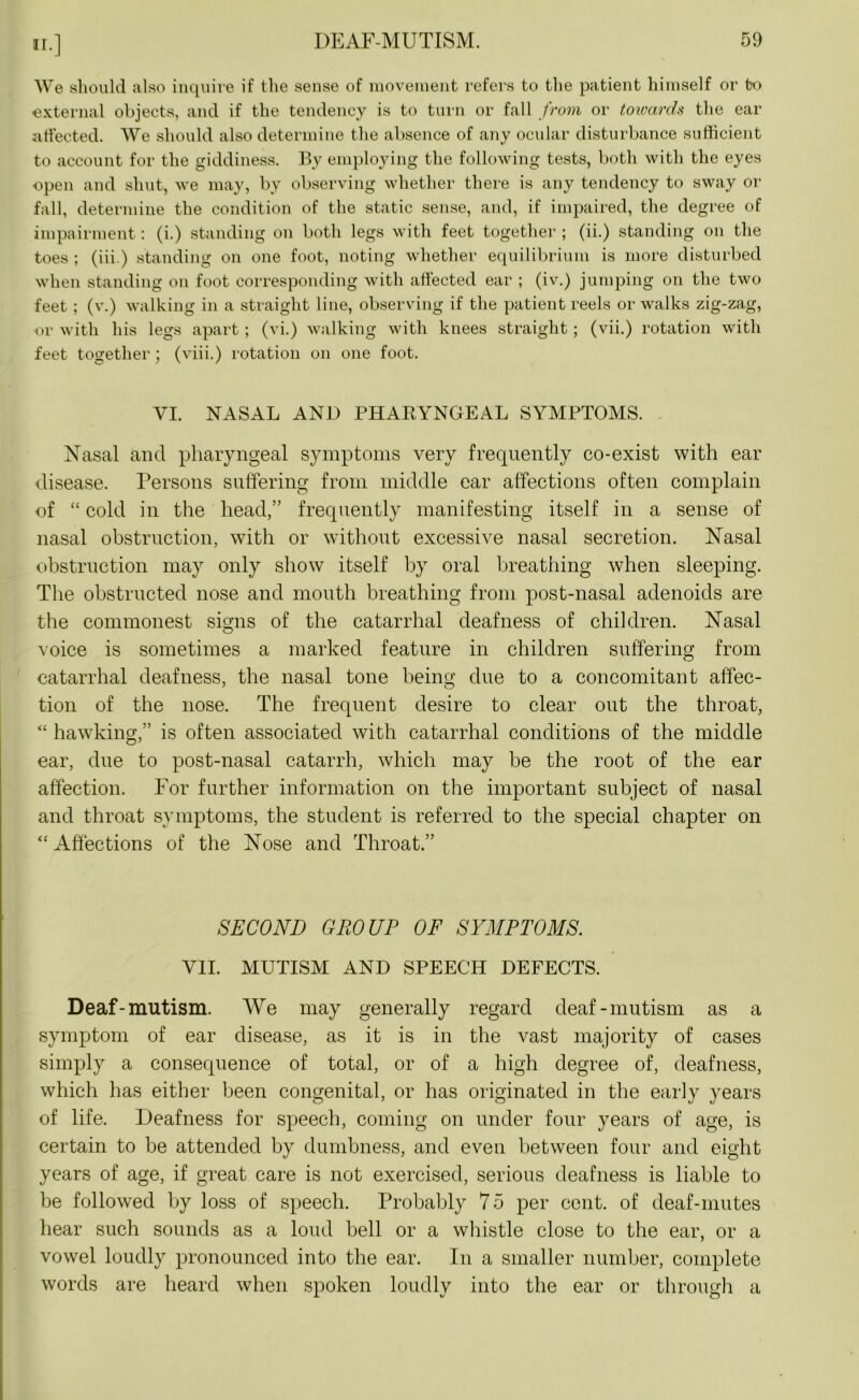 We should also inquire if the sense of movement refers to the patient himself or to external objects, and if the tendency is to turn or fall from or towards the ear affected. We should also determine the absence of any ocular disturbance sufficient to account for the giddiness. By employing the following tests, both with the eyes open and shut, we may, by observing whether there is any tendency to sway or fall, determine the condition of the static sense, and, if impaired, the degree of impairment: (i.) standing on both legs with feet together ; (ii.) standing on the toes ; (iii.) standing on one foot, noting whether equilibrium is more disturbed when standing on foot corresponding with affected ear ; (iv.) jumping on the two feet; (v.) walking in a straight line, observing if the patient reels or walks zig-zag, or with his legs apart ; (vi.) walking with knees straight ; (vii.) rotation with feet together; (viii.) rotation on one foot. VI. NASAL AND PHARYNGEAL SYMPTOMS. Nasal and pharyngeal symptoms very frequently co-exist with ear disease. Persons suffering from middle ear affections often complain of “ cold in the head,” frequently manifesting itself in a sense of nasal obstruction, with or without excessive nasal secretion. Nasal obstruction may only show itself by oral breathing when sleeping. The obstructed nose and mouth breathing from post-nasal adenoids are the commonest signs of the catarrhal deafness of children. Nasal voice is sometimes a marked feature in children suffering from catarrhal deafness, the nasal tone being due to a concomitant affec- tion of the nose. The frequent desire to clear out the throat, “ hawking,” is often associated with catarrhal conditions of the middle ear, due to post-nasal catarrh, which may be the root of the ear affection. For further information on the important subject of nasal and throat symptoms, the student is referred to the special chapter on “ Affections of the Nose and Throat.” SECOND GROUP OF SYMPTOMS. VII. MUTISM AND SPEECH DEFECTS. Deaf-mutism. We may generally regard deaf-mutism as a symptom of ear disease, as it is in the vast majority of cases simply a consequence of total, or of a high degree of, deafness, which has either been congenital, or has originated in the early years of life. Deafness for speech, coming on under four years of age, is certain to be attended by dumbness, and even between four and eight years of age, if great care is not exercised, serious deafness is liable to be followed by loss of speech. Probably 75 per cent, of deaf-mutes hear such sounds as a loud bell or a whistle close to the ear, or a vowel loudly pronounced into the ear. In a smaller number, complete words are heard when spoken loudly into the ear or through a
