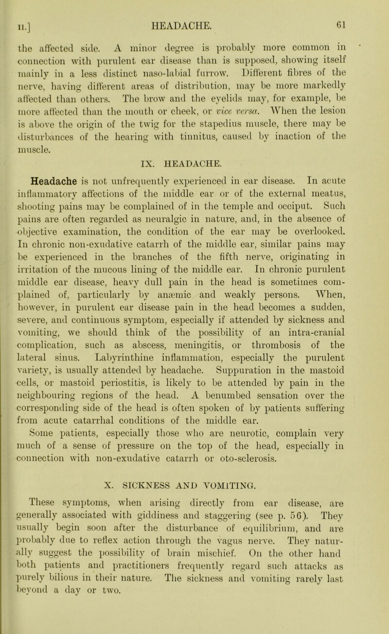 the affected side. A minor degree is probably more common in connection with purulent ear disease than is supposed, showing itself mainly in a less distinct naso-labial furrow. Different fibres of the nerve, having different areas of distribution, may be more markedly affected than others. The brow and the eyelids may, for example, be more affected than the mouth or cheek, or vice versa. When the lesion is above the origin of the twig for the stapedius muscle, there may be disturbances of the hearing with tinnitus, caused by inaction of the muscle. IX. HEADACHE. Headache is not unfrequently experienced in ear disease. In acute inflammatory affections of the middle ear or of the external meatus, shooting pains may be complained of in the temple and occiput. Such pains are often regarded as neuralgic in nature, and, in the absence of objective examination, the condition of the ear may be overlooked. In chronic non-exudative catarrh of the middle ear, similar pains may be experienced in the branches of the fifth nerve, originating in irritation of the mucous lining of the middle ear. In chronic purulent middle ear disease, heavy dull pain in the head is sometimes com- plained of, particularly by anaemic and weakly persons. When, however, in purulent ear disease pain in the head becomes a sudden, severe, and continuous symptom, especially if attended by sickness and vomiting, we should think of the possibility of an intra-cranial complication, such as abscess, meningitis, or thrombosis of the lateral sinus. Labyrinthine inflammation, especially the purulent variety, is usually attended by headache. Suppuration in the mastoid cells, or mastoid periostitis, is likely to be attended by pain in the neighbouring regions of the head. A benumbed sensation over the corresponding side of the head is often spoken of by patients suffering from acute catarrhal conditions of the middle ear. Some patients, especially those who are neurotic, complain very much of a sense of pressure on the top of the head, especially in connection with non-exudative catarrh or oto-sclerosis. X. SICKNESS AND VOMITING. These symptoms, when arising directly from ear disease, are generally associated with giddiness and staggering (see p. 56). They usually begin soon after the disturbance of equilibrium, and are probably due to reflex action through the vagus nerve. They natur- ally suggest the possibility of brain mischief. On the other hand both patients and practitioners frequently regard such attacks as purely bilious in their nature. The sickness and vomiting rarely last beyond a day or two.