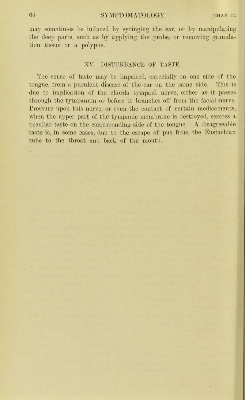 may sometimes be induced by syringing the ear, or by manipulating the deep parts, such as by applying the probe, or removing granula- tion tissue or a polypus. XV. DISTURBANCE OF TASTE. The sense of taste may be impaired, especially on one side of the tongue, from a purulent disease of the ear on the same side. This is due to implication of the chorda tympani nerve, either as it passes through the tympanum or before it branches off from the facial nerve. Pressure upon this nerve, or even the contact of certain medicaments, when the upper part of the tympanic membrane is destroyed, excites a peculiar taste on the corresponding side of the tongue. A disagreeable taste is, in some cases, due to the escape of pus from the Eustachian tube to the throat and back of the mouth.