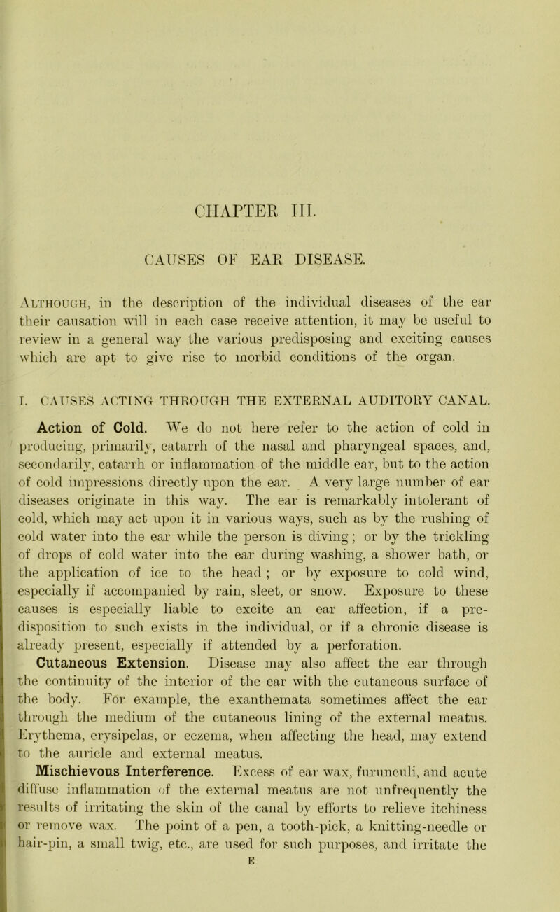 CAUSES OF EAR DISEASE. Although, in the description of the individual diseases of the ear their causation will in each case receive attention, it may be useful to review in a general way the various predisposing and exciting causes which are apt to give rise to morbid conditions of the organ. I. CAUSES ACTING THROUGH THE EXTERNAL AUDITORY CANAL. Action of Cold. We do not here refer to the action of cold in producing, primarily, catarrh of the nasal and pharyngeal spaces, and, secondarily, catarrh or inflammation of the middle ear, but to the action of cold impressions directly upon the ear. A very large number of ear diseases originate in this way. The ear is remarkably intolerant of cold, which may act upon it in various ways, such as by the rushing of cold water into the ear while the person is diving; or by the trickling of drops of cold water into the ear during washing, a shower bath, or the application of ice to the head ; or by exposure to cold wind, especially if accompanied by rain, sleet, or snow. Exposure to these causes is especially liable to excite an ear affection, if a pre- disposition to such exists in the individual, or if a chronic disease is already present, especially if attended by a perforation. Cutaneous Extension. Disease may also affect the ear through the continuity of the interior of the ear with the cutaneous surface of the body. For example, the exanthemata sometimes affect the ear- through the medium of the cutaneous lining of the external meatus. Erythema, erysipelas, or eczema, when affecting the head, may extend to the auricle and external meatus. Mischievous Interference. Excess of ear wax, furunculi, and acute diffuse inflammation of the external meatus are not unfrequently the results of irritating the skin of the canal by efforts to relieve itchiness or remove wax. The point of a pen, a tooth-pick, a knitting-needle or hair-pin, a small twig, etc., are used for such purposes, and irritate the E