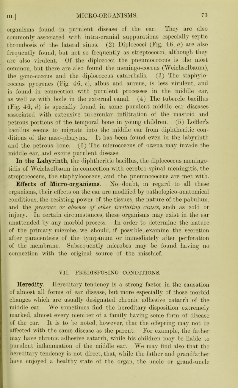 organisms found in purulent disease of the ear. They are also commonly associated with intra-cranial suppurations especially septic thrombosis of the lateral sinus. (2) Diplococci (Fig. 46, a) are also frequently found, but not so frequently as streptococci, although they are also virulent. Of the diplococci the pneumococcus is the most common, but there are also found the meningo-coccus (Weichselbaum), the gono-coccus and the diplococcus catarrhalis. (3) The staphylo- coccus pyogenes (Fig. 46, c), albus and aureus, is less virulent, and is found in connection with purulent processes in the middle ear, as well as with boils in the external canal. (4) The tubercle bacillus (Fig. 46, d) is specially found in some purulent middle ear diseases associated with extensive tubercular infiltration of the mastoid and petrous portions of the temporal bone in young children. (5) LbfHer’s bacillus seems to migrate into the middle ear from diphtheritic con- ditions of the naso-pharynx. It has been found even in the labyrinth and the petrous bone. (6) The micrococcus of ozmna may invade the middle ear, and excite purulent disease. In the Labyrinth, the diphtheritic bacillus, the diplococcus meningo- ticlis of Weichselbaum in connection with cerebro-spinal meningitis, the streptococcus, the staphylococcus, and the pneumococcus are met with. Effects of Micro-organisms. No doubt, in regard to all these organisms, their effects on the ear are modified by pathologico-anatomical conditions, the resisting power of the tissues, the nature of the pabulum, and the presence or absence of other irritating causes, such as cold or injury. In certain circumstances, these organisms may exist in the ear unattended by any morbid process. In order to determine the nature of the primary microbe, we should, if possible, examine the secretion after paracentesis of the tympanum or immediately after perforation of the membrane. Subsequently microbes may be found having no connection with the original source of the mischief. VII. PREDISPOSING CONDITIONS. Heredity. Hereditary tendency is a strong factor in the causation of almost all forms of ear disease, but more especially of those morbid changes which are usually designated chronic adhesive catarrh of the middle ear. We sometimes find the hereditary disposition extremely marked, almost every member of a family having some form of disease of the ear. It is to be noted, however, that the offspring may not be affected with the same disease as the parent. For example, the father may have chronic adhesive catarrh, while his children may be liable to purulent inflammation of the middle ear. We may find also that the hereditary tendency is not direct, that, while the father and grandfather have enjoyed a healthy state of the organ, the uncle or grand-uncle