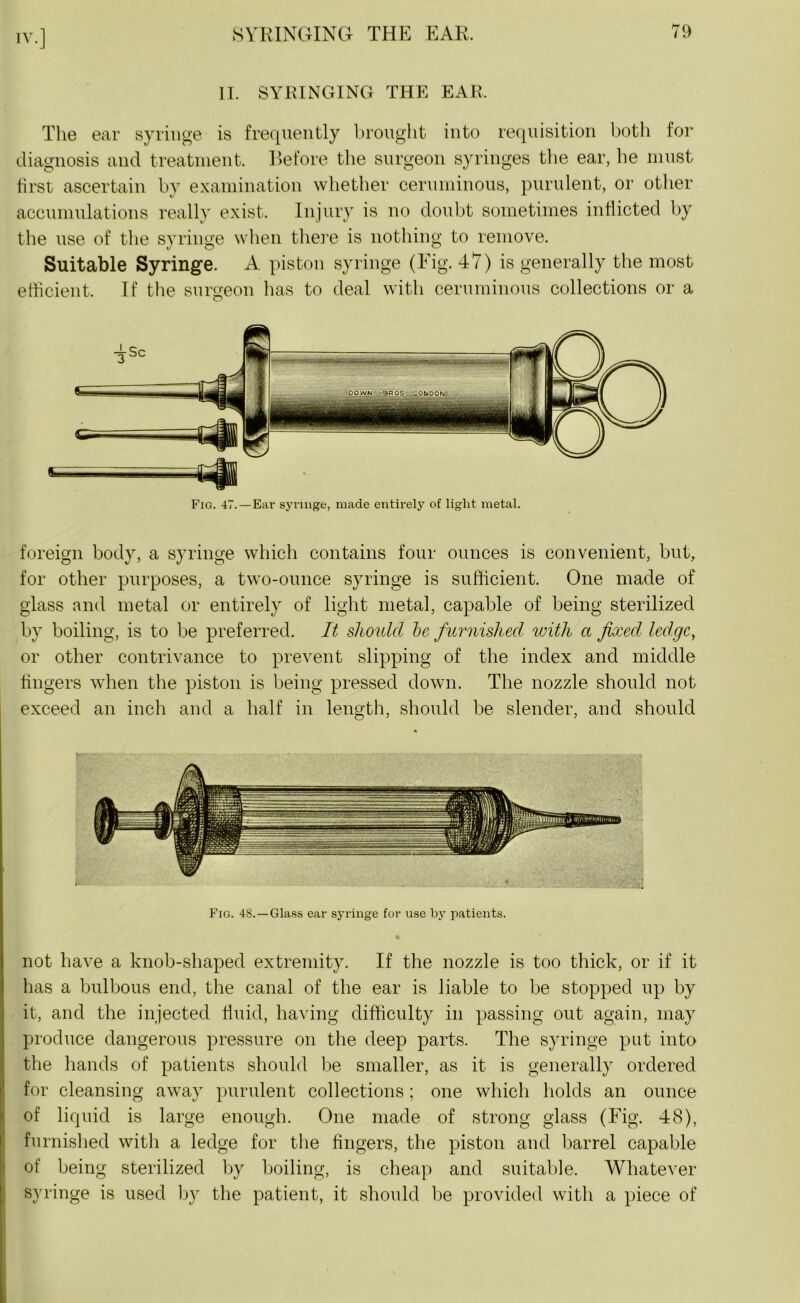 II. SYRINGING THE EAR. The ear syringe is frequently brought into requisition both for diagnosis and treatment. Before the surgeon syringes the ear, he must first ascertain by examination whether ceruminous, purulent, or other accumulations really exist. Injury is no doubt sometimes inflicted by the use of the syringe when there is nothing to remove. Suitable Syringe. A piston syringe (Fig. 47) is generally the most efficient. If the surgeon has to deal with ceruminous collections or a foreign body, a syringe which contains four ounces is convenient, but, for other purposes, a two-ounce syringe is sufficient. One made of glass and metal or entirely of light metal, capable of being sterilized by boiling, is to be preferred. It should be furnished with a fixed ledge, or other contrivance to prevent slipping of the index and middle fingers when the piston is being pressed down. The nozzle should not exceed an inch and a half in length, should be slender, and should Fig. 48.—Glass ear syringe for use by patients. not have a knob-shaped extremity. If the nozzle is too thick, or if it has a bulbous end, the canal of the ear is liable to be stopped up by it, and the injected fluid, having difficulty in passing out again, may produce dangerous pressure on the deep parts. The syringe put into the hands of patients should be smaller, as it is generally ordered for cleansing away purulent collections ; one which holds an ounce of liquid is large enough. One made of strong glass (Fig. 48), furnished with a ledge for the fingers, the piston and barrel capable of being sterilized by boiling, is cheap and suitable. Whatever syringe is used by the patient, it should be provided with a piece of
