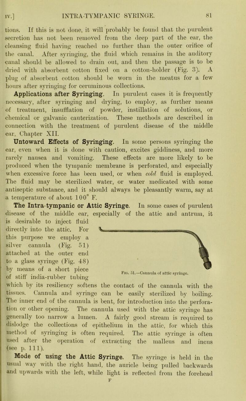 tions. If this is not done, it will probably be found that the purulent secretion has not been removed from the deep part of the ear, the cleansing fluid having reached no further than the outer orifice of the canal. After syringing, the fluid which remains in the auditory canal should be allowed to drain out, and then the passage is to be dried with absorbent cotton fixed on a cotton-holder (Fig. 3). A plug of absorbent cotton should be worn in the meatus for a few hours after syringing for ceruminous collections. Applications after Syringing. In purulent cases it is frequently necessary, after syringing and drying, to employ, as further means of treatment, insufflation of powder, instillation of solutions, or chemical or galvanic cauterization. These methods are described in connection with the treatment of purulent disease of the middle ear, Chapter XII. Untoward Effects of Syringing. In some persons syringing the ear, even when it is done with caution, excites giddiness, and more rarely nausea and vomiting. These effects are more likely to be produced when the tympanic membrane is perforated, and especially when excessive force has been used, or when cold fluid is employed. The fluid mav be sterilized water, or water medicated with some antiseptic substance, and it should always be pleasantly warm, say at a temperature of about 100° F. The Intra-tympanic or Attic Syringe. In some cases of purulent disease of the middle ear, especially of the attic and antrum, it is desirable to inject fluid directly into the attic. For this purpose we employ a silver cannula (Fig. 51) attached at the outer end to a glass syringe (Fig. 48) by means of a short piece . 1 Fig. 51.—Cannula of attic syringe. of stiff india-rubber tubing which by its resiliency softens the contact of the cannula with the tissues. Cannula and syringe can be easily sterilized by boiling. The inner end of the cannula is bent, for introduction into the perfora- tion or other opening. The cannula used with the attic syringe has generally too narrow a lumen. A fairly good stream is required to dislodge the collections of epithelium in the attic, for which this method of syringing is often required. The attic syringe is often used after the operation of extracting the malleus and incus (see p. 111). Mode of using the Attic Syringe. The syringe is held in the usual way witli the right hand, the auricle being pulled backwards and upwards with the left, while light is reflected from the forehead F