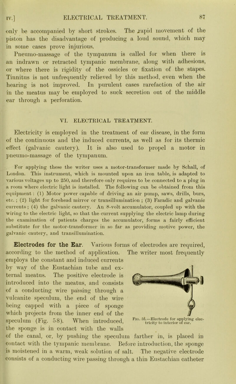 only be accompanied by short strokes. The japid movement of the piston has the disadvantage of producing a loud sound, which may in some cases prove injurious. Pneumo-massage of the tympanum is called for when there is an indrawn or retracted tympanic membrane, along with adhesions, or where there is rigidity of the ossicles or fixation of the stapes. Tinnitus is not unfrequently relieved by this method, even when the hearing is not improved. In purulent cases rarefaction of the air in the meatus may be employed to suck secretion out of the middle ear through a perforation. VI. ELECTRICAL TREATMENT. Electricity is employed in the treatment of ear disease, in the form of the continuous and the induced currents, as well as for its thermic effect (galvanic cautery). It is also used to propel a motor in pneumo-massage of the tympanum. * For applying these the writer uses a motor-transformer made by Schall, of London. This instrument, w'hich is mounted upon an iron table, is adapted to various voltages up to 250, and therefore only requires to be connected to a plug in a room where electric light is installed. The following can be obtained from this equipment: (1) Motor powTer capable of driving an air pump, savrs, drills, burs, etc. ; (2) light for forehead mirror or transillumination ; (3) Faradic and galvanic currents ; (4) the galvanic cautery. An 8-volt accumulator, coupled up with the wiring to the electric light, so that the current supplying the electric lamp during the examination of patients charges the accumulator, forms a fairly efficient substitute for the motor-transformer in so far as providing motive power, the galvanic cautery, and transillumination. Electrodes for the Ear. Various forms of electrodes are required, according to the method of application. The writer most frequently employs the constant and induced currents by way of the Eustachian tube and ex- ternal meatus. The positive electrode is introduced into the meatus, and consists of a conducting wire passing through a vulcanite speculum, the end of the wire being capped with a piece of sponge which projects from the inner end of the speculum (Fig. 58). When introduced, Fla elec' the sponge is in contact with the walls of the canal, or, by pushing the speculum farther in, is placed in contact with the tympanic membrane. Before introduction, the sponge is moistened in a warm, weak solution of salt. The negative electrode consists of a conducting wire passing through a thin Eustachian catheter