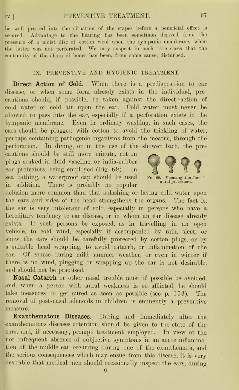be well pressed into the situation of the stapes before a beneficial effect is secured. Advantage to the hearing has been sometimes derived from the pressure of a moist disc of cotton wool upon the tympanic membrane, when the latter was not perforated. We may suspect in such rare cases that the continuity of the chain of bones has been, from some cause, disturbed. IX. PREVENTIVE AND HYGIENIC TREATMENT. Direct Action of Cold. When there is a predisposition to ear disease, or when some form already exists in the individual, pre- cautions should, if possible, be taken against the direct ' action of cold water or cold air upon the ear. Cold water must never be allowed to pass into the ear, especially if a perforation exists in the tympanic membrane. Even in ordinary washing, in such cases, the ears should be plugged with cotton to avoid the trickling of water, perhaps containing pathogenic organisms from the meatus, through the perforation. In diving, or in the use of the shower bath, the pre- cautions should be still more minute, cotton plugs soaked in fluid vaseline, or india-rubber ear protectors, being employed (Fig. 69). In sea bathing, a waterproof cap should be used fig. 69.-Macnaughton Jones’ , ,. . mi . i aural protectors. m addition. I here is probably no popular delusion more common than that splashing or laving cold water upon the ears and sides of the head strengthens the organs. The fact is, the ear is very intolerant of cold, especially in persons who have a hereditary tendency to ear disease, or in whom an ear disease already exists. If such persons lie exposed, as in travelling in an open vehicle, to cold wind, especially if accompanied by rain, sleet, or snow, the ears should be carefully protected by cotton plugs, or by a suitable head wrapping, to avoid catarrh, or inflammation of the ear. Of course during mild summer weather, or even in winter if there is no wind, plugging or wrapping up the ear is not desirable, and should not be practised. Nasal Catarrh or other nasal trouble must if possible be avoided, and, when a person with aural weakness is so afflicted, he should take measures to get cured as soon as possible (see p. 153). The removal of post-nasal adenoids in children is eminently a preventive measure. Exanthematous Diseases. During and immediately after the exanthematous diseases attention should be given to the state of the ears, and, if necessary, prompt treatment employed. In view of the not infrequent absence of subjective symptoms in an acute inflamma- tion of the middle ear occurring during one of the exanthemata, and the serious consequences which may ensue from this disease, it is very desirable that medical men should occasionally inspect the ears, during