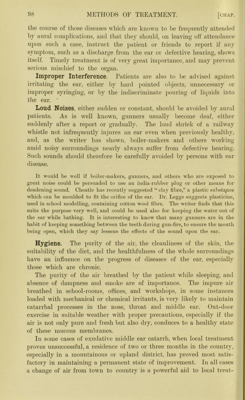 the course of those diseases which are known to be frequently attended by aural complications, and that they should, on leaving off attendance upon such a case, instruct the patient or friends to report if any symptom, such as a discharge from the ear or defective hearing, shows itself. Timely treatment is of very great importance, and may prevent serious mischief to the organ. Improper Interference. Patients are also to be advised against irritating the ear, either by hard pointed objects, unnecessary or improper syringing, or by the indiscriminate pouring of liquids into the ear. ‘ Loud Noises, either sudden or constant, should be avoided by aural patients. As is well known, gunners usually become deaf, either suddenly after a report or gradually. The loud shriek of a railway whistle not infrequently injures an ear even when previously healthy, and, as the writer has shown, boiler-makers and others working amid noisy surroundings nearly always suffer from defective hearing. Such sounds should therefore be carefully avoided by persons with ear disease. It would be well if boiler-makers, gunners, and others who are exposed to great noise could be persuaded to use an india-rubber plug or other means for deadening sound. Clieatle has recently suggested “ clay fibre,” a plastic substance which can be moulded to fit the orifice of the ear. Dr. Legge suggests plasticine, used in school modelling, containing cotton wool fibre. The writer finds that this suits the purpose very well, and could be used also for keeping the water out of the ear while bathing. It is interesting to know that many gunners are in the habit of keeping something between the teeth during gun-fire, to ensure the mouth being open, which they say lessens the effects of the sound upon the ear. Hygiene. The purity of the air, the cleanliness of the skin, the suitability of the diet, and the healthfnlness of the whole surroundings have an influence on the progress of diseases of the ear, especially those which are chronic. The purity of the air breathed by the patient while sleeping, and absence of dampness and smoke are of importance. The impure air breathed in school-rooms, offices, and workshops, in some instances loaded with mechanical or chemical irritants, is very likely to maintain catarrhal processes in the nose, throat and middle ear. Out-door exercise in suitable weather with proper precautions, especially if the air is not only pure and fresh but also dry, conduces to a healthy state of these mucous membranes. In some cases of exudative middle ear catarrh, when local treatment proves unsuccessful, a residence of two or three months in the country, especially in a mountainous or upland district, has proved most satis- factory in maintaining a permanent state of improvement. In all cases a change of air from town to country is a powerful aid to local treat-