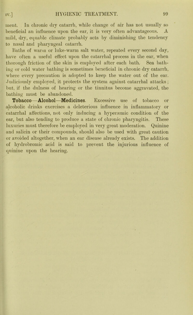 ment. In chronic dry catarrh, while change of air lias not usually so beneficial an influence upon the ear, it is very often advantageous. A mild, dry, equable climate probably acts by diminishing the tendency to nasal and pharyngeal catarrh. Baths of warm or luke-warm salt water, repeated every second day, have often a useful effect upon the catarrhal process in the ear, when thorough friction of the skin is employed after each bath. Sea bath- ing or cold water bathing is sometimes beneficial in chronic dry catarrh, where every precaution is adopted to keep the water out of the ear. -Judiciously employed, it protects the system against catarrhal attacks; but, if the dulness of hearing or the tinnitus become aggravated, the bathing must be abandoned. Tobacco—Alcohol—Medicines. Excessive use of tobacco or alcoholic drinks exercises a deleterious influence in inflammatory or catarrhal affections, not only inducing a hyperremic condition of the ear, but also tending to produce a state of chronic pharyngitis. These luxuries must therefore be employed in very great moderation. Quinine and salicin or their compounds, should also be used with great caution or avoided altogether, when an ear disease already exists. The addition of hydrobromic acid is said to prevent the injurious influence of quinine upon the hearing.