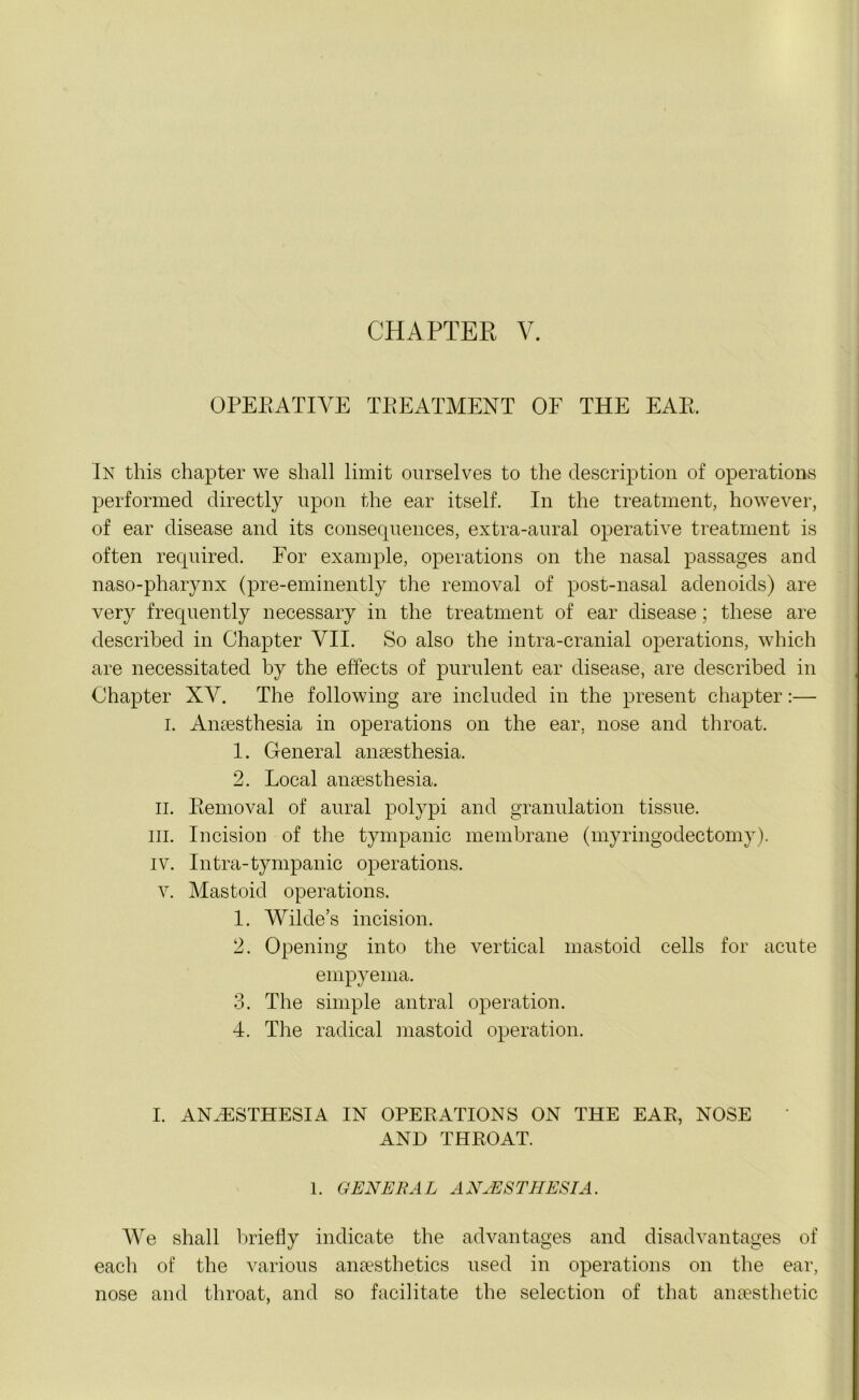 CHAPTER V. OPERATIVE TREATMENT OF THE EAR. In this chapter we shall limit ourselves to the description of operations performed directly upon the ear itself. In the treatment, however, of ear disease and its consequences, extra-aural operative treatment is often required. For example, operations on the nasal passages and naso-pharynx (pre-eminently the removal of post-nasal adenoids) are very frequently necessary in the treatment of ear disease; these are described in Chapter VII. So also the intra-cranial operations, which are necessitated by the effects of purulent ear disease, are described in Chapter XV. The following are included in the present chapter:— L Anaesthesia in operations on the ear. nose and throat. 1. General anaesthesia. 2. Local anassthesia. ii. Removal of aural polypi and granulation tissue, in. Incision of the tympanic membrane (myringodectomy). IV. Intra-tympanic operations, v. Mastoid operations. 1. Wilde’s incision. 2. Opening into the vertical mastoid cells for acute empyema. 3. The simple antral operation. 4. The radical mastoid operation. I. ANAESTHESIA IN OPERATIONS ON THE EAR, NOSE AND THROAT. 1. GENERAL ANAESTHESIA. We shall briefly indicate the advantages and disadvantages of each of the various anaesthetics used in operations on the ear, nose and throat, and so facilitate the selection of that anaesthetic