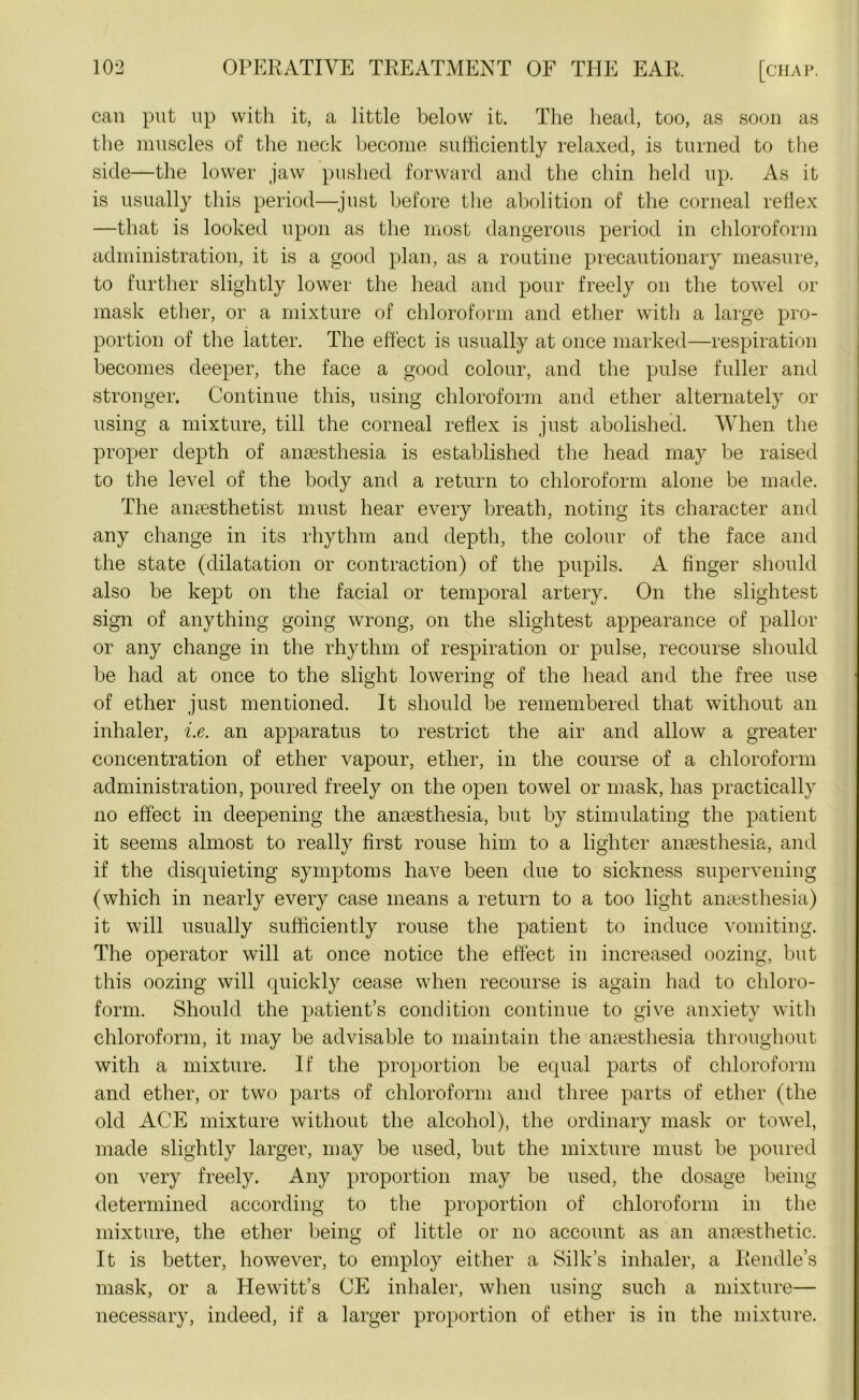 can put up with it, a little belowr it. The head, too, as soon as the muscles of the neck become sufficiently relaxed, is turned to the side—the lower jaw pushed forward and the chin held up. As it is usually this period—-just before the abolition of the corneal reflex —that is looked upon as the most dangerous period in chloroform administration, it is a good plan, as a routine precautionary measure, to further slightly lower the head and pour freely on the towel or mask ether, or a mixture of chloroform and ether with a large pro- portion of the latter. The effect is usually at once marked—respiration becomes deeper, the face a good colour, and the pulse fuller and stronger. Continue this, using chloroform and ether alternately or using a mixture, till the corneal reflex is just abolished. When the proper depth of anaesthesia is established the head may be raised to the level of the body and a return to chloroform alone be made. The anaesthetist must hear every breath, noting its character and any change in its rhythm and depth, the colour of the face and the state (dilatation or contraction) of the pupils. A finger should also be kept on the facial or temporal artery. On the slightest sign of anything going wrong, on the slightest appearance of pallor or any change in the rhythm of respiration or pulse, recourse should be had at once to the slight lowering of the head and the free use of ether just mentioned. It should be remembered that without an inhaler, i.e. an apparatus to restrict the air and allow a greater concentration of ether vapour, ether, in the course of a chloroform administration, poured freely on the open towel or mask, has practically no effect in deepening the anaesthesia, but by stimulating the patient it seems almost to really first rouse him to a lighter anaesthesia, and if the disquieting symptoms have been due to sickness supervening (which in nearly every case means a return to a too light anaesthesia) it will usually sufficiently rouse the patient to induce vomiting. The operator will at once notice the effect in increased oozing, but this oozing will quickly cease when recourse is again had to chloro- form. Should the patient’s condition continue to give anxiety with chloroform, it may be advisable to maintain the anaesthesia throughout with a mixture. If the proportion be equal parts of chloroform and ether, or two parts of chloroform and three parts of ether (the old ACE mixture without the alcohol), the ordinary mask or towel, made slightly larger, may be used, but the mixture must be poured on very freely. Any proportion may be used, the dosage being- determined according to the proportion of chloroform in the mixture, the ether being of little or no account as an anaesthetic. It is better, however, to employ either a Silk’s inhaler, a Rendle’s mask, or a Hewitt’s CE inhaler, when using such a mixture— necessary, indeed, if a larger proportion of ether is in the mixture.