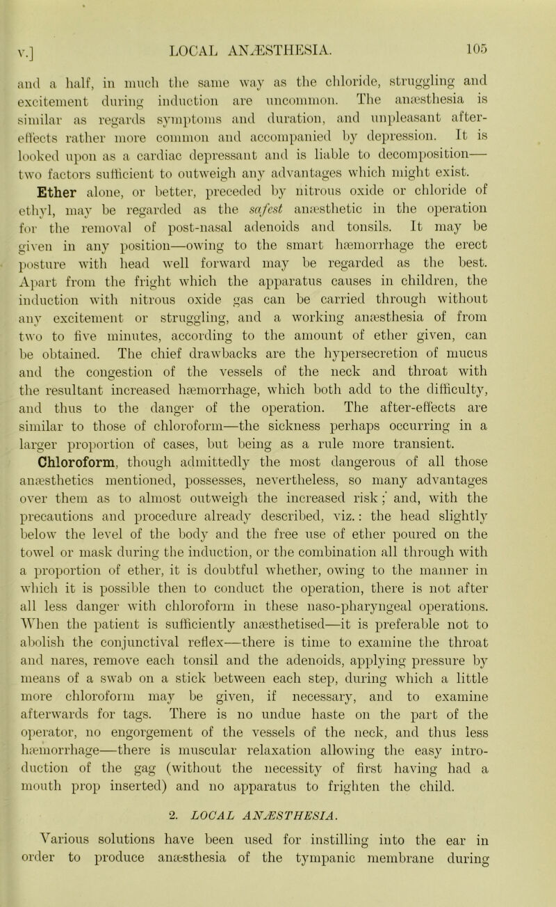 and a half, in much the same way as the chloride, struggling and excitement during induction are uncommon. The anaesthesia is similar as regards symptoms and duration, and unpleasant after- efleets rather more common and accompanied by depression. It is looked upon as a cardiac depressant and is liable to decomposition— two factors sufficient to outweigh any advantages which might exist. Ether alone, or better, preceded by nitrous oxide or chloride of ethyl, may be regarded as the safest anaesthetic in the operation for the removal of post-nasal adenoids and tonsils. It may be given in any position—owing to the smart haemorrhage the erect posture with head well forward may be regarded as the best. Apart from the fright which the apparatus causes in children, the induction with nitrous oxide gas can be carried through without any excitement or struggling, and a working anaesthesia of from two to five minutes, according to the amount of ether given, can be obtained. The chief drawbacks are the hypersecretion of mucus and the congestion of the vessels of the neck and throat with the resultant increased haemorrhage, which both add to the difficulty, and thus to the danger of the operation. The after-effects are similar to those of chloroform—the sickness perhaps occurring in a larger proportion of cases, but being as a rule more transient. Chloroform, though admittedly the most dangerous of all those anaesthetics mentioned, possesses, nevertheless, so many advantages over them as to almost outweigh the increased risk and, with the precautions and procedure already described, viz.: the head slightly below the level of the body and the free use of ether poured on the towel or mask during the induction, or the combination all through with a proportion of ether, it is doubtful whether, owing to the manner in which it is possible then to conduct the operation, there is not after all less danger with chloroform in these naso-pharyngeail operations. When the patient is sufficiently anaesthetised—it is preferable not to abolish the conjunctival reflex—there is time to examine the throat and nares, remove each tonsil and the adenoids, applying pressure by means of a swab on a stick between each step, during which a little more chloroform may be given, if necessary, and to examine afterwards for tags. There is no undue haste on the part of the operator, no engorgement of the vessels of the neck, and thus less haemorrhage—there is muscular relaxation allowing the easy intro- duction of the gag (without the necessity of first having had a mouth prop inserted) and no apparatus to frighten the child. 2. LOCAL ANAESTHESIA. Various solutions have been used for instilling into the ear in order to produce anaesthesia of the tympanic membrane during