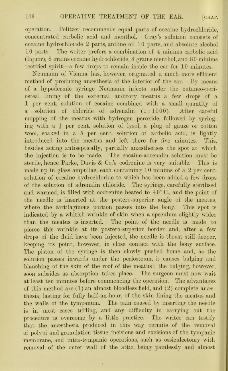 operation. Politzer recommends equal parts of cocaine hydrochloride, concentrated carbolic acid and menthol. Gray’s solution consists of cocaine hydrochloride 2 parts, aniline oil 10 parts, and absolute alcohol 10 parts. The writer prefers a combination of 4 minims carbolic acid (liquor), 8 grains cocaine hydrochloride, 8 grains menthol, and 80 minims rectified spirit—a few drops to remain inside the ear for 10 minutes. Neumann of Vienna has, however, originated a much more efficient method of producing anaesthesia of the interior of the ear. 13y means of a hypodermic syringe Neumann injects under the cutaneo-peri- osteal lining of the external auditory meatus a few drops of a 1 per cent, solution of cocaine combined with a small quantity of a solution of chloride of adrenalin (1 : 1000). After careful mopping of the meatus with hydrogen peroxide, followed by syring- ing with a 4 per cent, solution of lysol, a plug of gauze or cotton wool, soaked in a 5 per cent, solution of carbolic acid, is lightly introduced into the meatus and left there for five minutes. This, besides acting antiseptically, partially anaesthetises the spot at which the injection is to be made. The cocaine-adrenalin solution must be sterile, hence Parke, Davis & Co.’s codrenine is very suitable. This is made up in glass ampullae, each containing 10 minims of a 2 per cent, solution of cocaine hydrochloride to which has been added a few drops of the solution of adrenalin chloride. The syringe, carefully sterilised and warmed, is filled with codrenine heated to 40° C., and the point of the needle is inserted at the postero-superior angle of the meatus, where the cartilaginous portion passes into the bony. This spot is indicated by a whitish wrinkle of skin when a speculum slightly wider than the meatus is inserted. The point of the needle is made to pierce this wrinkle at its postero-superior border and, after a few drops of the fluid have been injected, the needle is thrust still deeper, keeping its point, however, in close contact with the bony surface. The piston of the syringe is then slowly pushed home and, as the solution passes inwards under the periosteum, it causes bulging and blanching of the skin of the roof of the meatus; the bulging, however, soon subsides as absorption takes place. The surgeon must now wait at least ten minutes before commencing the operation. The advantages of this method are (1) an almost bloodless field, and (2) complete anaes- thesia, lasting for fully half-an-hour, of the skin lining the meatus and the walls of the tympanum. The pain caused by inserting the needle is in most cases trifling, and any difficulty in carrying out the procedure is overcome by a little practice. The writer can testify that the anaesthesia produced in this way permits of the removal of polypi and granulation tissue, incisions and excisions of the tympanic membrane, and intra-tympanic operations, such as ossiculectomy with removal of the outer wall of the attic, being painlessly and almost