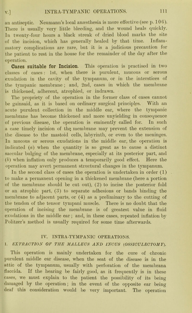 an antiseptic. Neumann’s local anaesthesia is more effective (see p. 100). There is usually very little bleeding, and the wound heals quickly. In twenty-four hours a black streak of dried blood marks the site of the incision, which has generally healed by that time. Inflam- matory complications are rare, but it is a judicious precaution for the patient to rest in the house for the remainder of the day after the operation. Cases suitable for Incision. This operation is practised in two classes of cases : 1st, when there is purulent, mucous or serous exudation in the cavity of the tympanum, or in the interstices of the tympanic membrane ; and, 2nd, cases in which the membrane is thickened, adherent, atrophied, or indrawn. The propriety of the operation in the former class of cases cannot be gainsaid, as it is based on ordinary surgical principles. With an acute purulent collection in the middle ear, where the tympanic membrane has become thickened and more unyielding in consequence of previous disease, the operation is eminently called for. In such a case timely incision of thq membrane may prevent the extension of the disease to the mastoid cells, labyrinth, or even to the meninges. In mucous or serous exudations in the middle ear, the operation is indicated (a) when the quantity is so great as to cause a distinct saccular bulging of the membrane, especially at its posterior part, and (b) when inflation only produces a temporarily good effect. Here the operation may avert permanent structural changes in the tympanum. In the second class of cases the operation is undertaken in order (1) to make a permanent opening in a thickened membrane (here a portion of the membrane should be cut out), (2) to incise the posterior fold or an atrophic part, (3) to separate adhesions or bands binding the membrane to adjacent parts, or (4) as a preliminary to the cutting of the tendon of the tensor tympani muscle. There is no doubt that the operation of incising the membrane is of greatest value in fluid exudations in the middle ear; and, in these cases, repeated inflation by Politzer’s method is usually required for some time afterwards. IY. INTRA-TYMPANIC OPERATIONS. 1. EXTRACTION OF THE MALLEUS AND INCUS (OSSICULECTOMY). This operation is mainly undertaken for the cure of chronic purulent middle ear disease, when the seat of the disease is in the attic of the tympanum, usually with perforation of the membrana flaccida. If the hearing be fairly good, as it frequently is in these cases, we must explain to the patient the possibility of its being damaged by the operation; in the event of the opposite ear being deaf this consideration would be very important. The operation