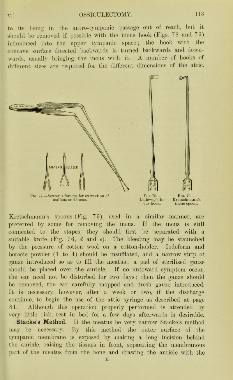 to its being in the antro-tympanic passage out of reach, but it should be removed if possible with the incus hook (Figs. 78 and 70) introduced into the upper tympanic space; the hook with the concave surface directed backwards is turned backwards and down- wards, usually bringing the incus with it. A number of hooks ol different sizes are required for the different dimensions of the attic. Fig. 77.—Sexton’s forceps for extraction of malleus and incus. Fig. 78.— Fig. 79.— Ludewig’s in- Kretschmann’s cus hook. incus spoon. Kretschmann’s spoons (Fig. 79), used in a similar manner, are preferred by some for removing the incus. If the incus is still connected to the stapes, they should first be separated with a suitable knife (Fig. 76, cl and e). The bleeding may be staunched by the pressure of cotton wool on a cotton-holder. Iodoform and boracic powder (1 to 4) should be insufflated, and a narrow strip of gauze introduced so as to fill the meatus; a pad of sterilized gauze should be placed over the auricle. If no untoward symptom occur, the ear need not be disturbed for two days ; then the gauze should be removed, the ear carefully mopped and fresh gauze introduced. It is necessary, however, after a week or two, if the discharge continue, to begin the use of the attic syringe as described at page 81. Although this operation properly performed is attended by very little risk, rest in bed for a few days afterwards is desirable. Stacke’s Method. If the meatus be very narrow Stacke’s method may be necessary. By this method the outer surface of the tympanic membrane is exposed by making a long incision behind the auricle, raising the tissues in front, separating the membranous part of the meatus from the bone and drawing the auricle with the H
