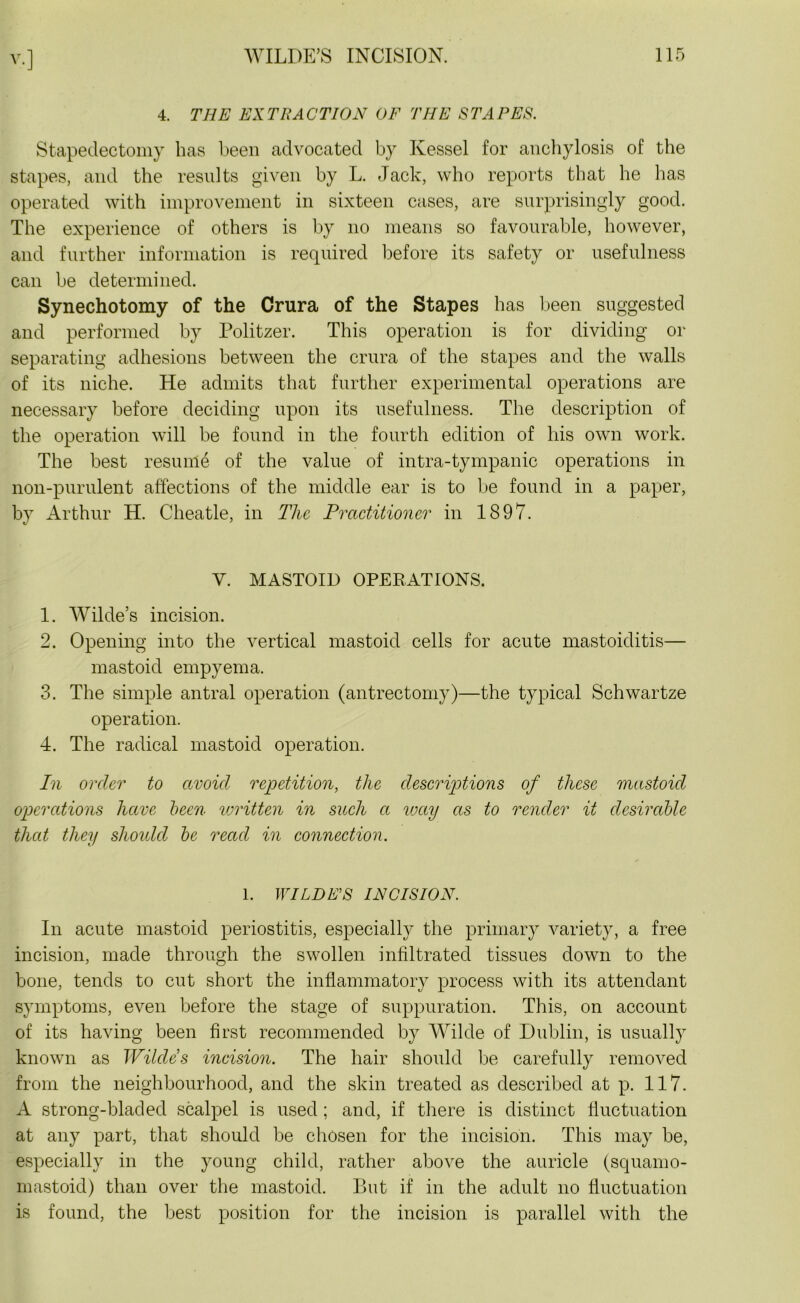 Y-] 4. THE EXTRACTION OF THE STAPES. Stapedectomy has been advocated by Kessel for anchylosis of the stapes, and the results given by L. Jack, who reports that he has operated with improvement in sixteen cases, are surprisingly good. The experience of others is by no means so favourable, however, and further information is required before its safety or usefulness can be determined. Synechotomy of the Crura of the Stapes has been suggested and performed by Politzer. This operation is for dividing or separating adhesions between the crura of the stapes and the walls of its niche. He admits that further experimental operations are necessary before deciding upon its usefulness. The description of the operation will be found in the fourth edition of his own work. The best resume of the value of intra-tympanic operations in non-purulent affections of the middle ear is to be found in a paper, by Arthur H. Cheatle, in The Practitioner in 1897. Y. MASTOID OPERATIONS. 1. Wilde’s incision. 2. Opening into the vertical mastoid cells for acute mastoiditis— mastoid empyema. 3. The simple antral operation (antrectomy)—the typical Schwartze operation. 4. The radical mastoid operation. hi order to avoid repetition, the descriptions of these mastoid operations have been written in such a way as to render it desirable that they shoidcl be read in connection. 1. WILDES INCISION. In acute mastoid periostitis, especially the primary variety, a free incision, made through the swollen infiltrated tissues down to the bone, tends to cut short the inflammatory process with its attendant symptoms, even before the stage of suppuration. This, on account of its having been first recommended by Wilde of Dublin, is usually known as Wildes incision. The hair should be carefully removed from the neighbourhood, and the skin treated as described at p. 117. A strong-bladed scalpel is used; and, if there is distinct fluctuation at any part, that should be chosen for the incision. This may be, especially in the young child, rather above the auricle (squamo- mastoid) than over the mastoid. But if in the adult no fluctuation is found, the best position for the incision is parallel with the