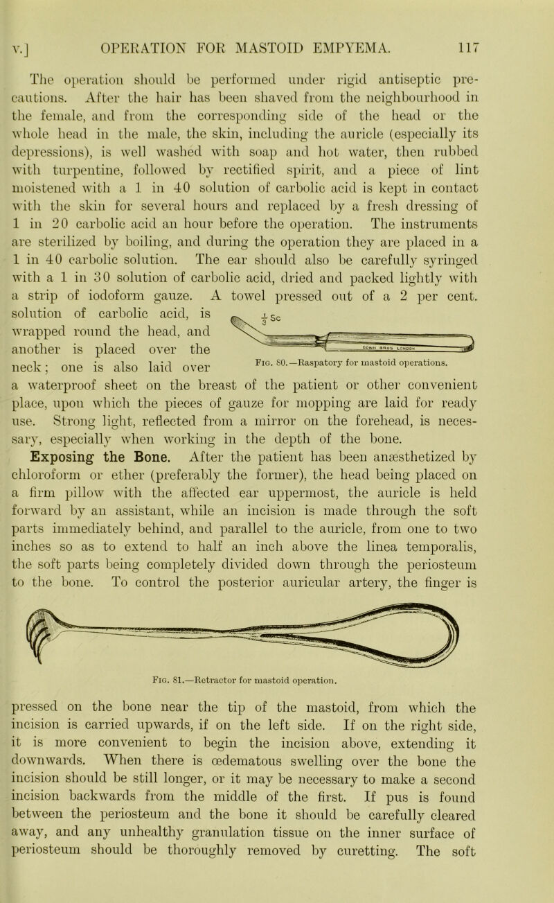 The operation should be performed under rigid antiseptic pre- cautions. After the hair has been shaved from the neighbourhood in the female, and from the corresponding side of the head or the whole head in the male, the skin, including the auricle (especially its depressions), is well washed with soap and hot water, then rubbed with turpentine, followed by rectified spirit, and a piece of lint moistened with a 1 in 40 solution of carbolic acid is kept in contact with the skin for several hours and replaced by a fresh dressing of 1 in 20 carbolic acid an hour before the operation. The instruments are sterilized by boiling, and during the operation they are placed in a 1 in 40 carbolic solution. The ear should also be carefully syringed with a 1 in 30 solution of carbolic acid, dried and packed lightly with a strip of iodoform gauze. A towel pressed out of a 2 per cent, solution of carbolic acid, is wrapped round the head, and another is placed over the neck; one is also laid over fig. SO. -Raspatory for mastoid operations. a waterproof sheet on the breast of the patient or other convenient place, upon which the pieces of gauze for mopping are laid for ready use. Strong light, reflected from a mirror on the forehead, is neces- sary, especially when working in the depth of the bone. Exposing the Bone. After the patient has been anaesthetized by chloroform or ether (preferably the former), the head being placed on a firm pillow with the affected ear uppermost, the auricle is held forward by an assistant, while an incision is made through the soft parts immediately behind, and parallel to the auricle, from one to two inches so as to extend to half an inch above the linea temporalis, the soft parts being completely divided down through the periosteum to the bone. To control the posterior auricular artery, the finger is pressed on the bone near the tip of the mastoid, from which the incision is carried upwards, if on the left side. If on the right side, it is more convenient to begin the incision above, extending it downwards. When there is oedematous swelling over the bone the incision should be still longer, or it may be necessary to make a second incision backwards from the middle of the first. If pus is found between the periosteum and the bone it should be carefully cleared away, and any unhealthy granulation tissue on the inner surface of periosteum should be thoroughly removed by curetting. The soft