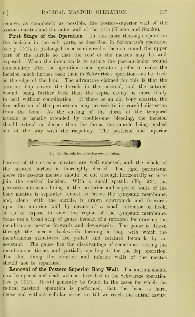 remove, as completely as possible, the postero-superior wall of the osseous meatus and the outer wall of the attic (Kuster and Stacke). First Stage of the Operation. In this more thorough operation the incision in the soft parts, as described in Schwartze’s operation (see p. 122), is prolonged in a semi-circular fashion round the upper part of the auricle so that the roof of the meatus may be well exposed. When the intention is to suture the post-auricular wound immediately after the operation, some operators prefer to make the incision much further back than in Schwartze’s operation—as far back as the edge of the hair. The advantage claimed for this is that the anterior Hap covers the breach in the mastoid, and the sutured wound, being further back than the septic cavity, is more likely to heal without complication. If there be an old bony cicatrix, the firm adhesion of the periosteum may necessitate its careful dissection from the bone. As the cutting of the fibres of the temporal muscle is usually attended by troublesome bleeding, the incision should extend no deeper than the fascia, the muscle being pushed out of the way with the raspatory. The posterior and superior Fig. 93.—Spatula for reflecting meatal lining. borders of the osseous meatus are well exposed, and the whole of the mastoid surface is thoroughly cleared. The rigid periosteum above the osseous meatus should be cut through horizontally so as to join the vertical incision. With a small spatula (Fig. 93), the periosteo-cutaneous lining of the posterior and superior walls of the bony meatus is separated almost as far as the tympanic membrane, and, along with the auricle, is drawn downwards and forwards upon the anterior wall by means of a small retractor or hook, so as to expose to view the region of the tympanic membrane. Some use a broad strip of gauze instead of a retractor for drawing the membranous meatus forwards and downwards. The gauze is drawn through the meatus backwards forming a loop with which the membranous structures are pulled and retained forwards by an assistant. The gauze has the disadvantage of sometimes tearing the membranous tissue, and partially spoiling it for the flap operation. The skin lining the anterior and inferior walls of the meatus should not be separated. Removal of the Postero-Superior Bony Wall. The antrum should now be opened and dealt with as described in the Schwartze operation (see p. 122). It will generally be found, in the cases for which the radical mastoid operation is performed, that the bone is hard, dense and without cellular structure, till we reach the antral cavity.