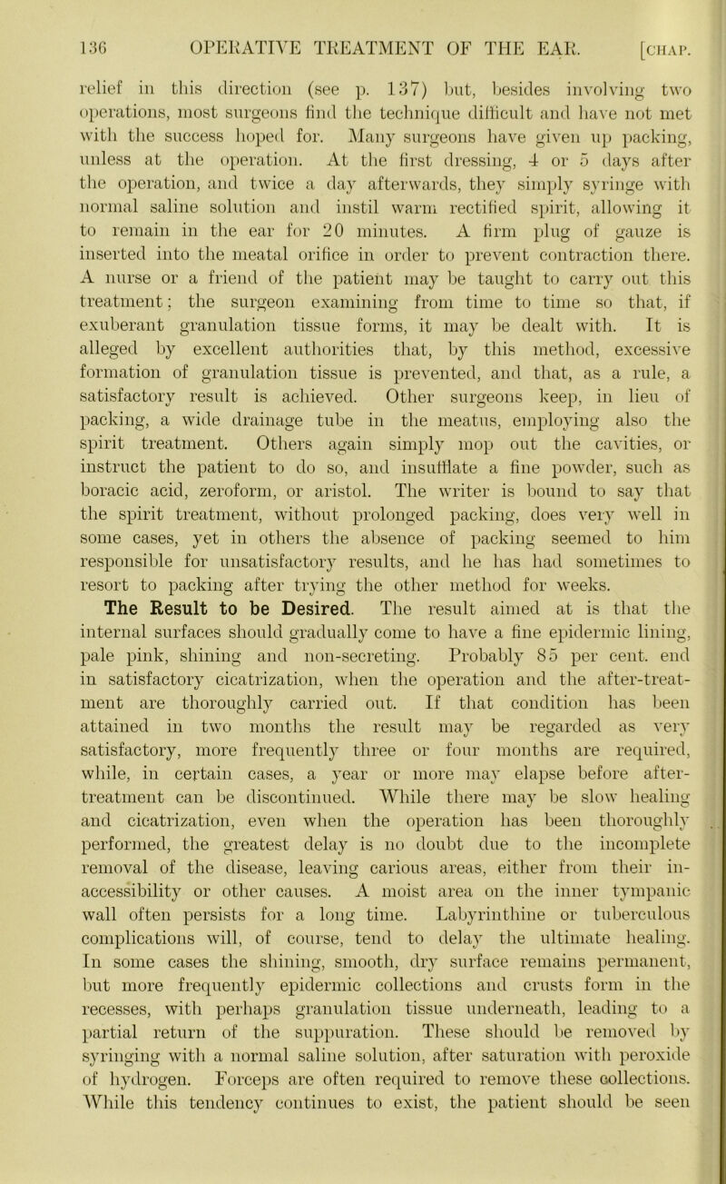 relief in this direction (see p. 137) but, besides involving two operations, most surgeons find the technique difficult and have not met with the success hoped for. Many surgeons have given up packing, unless at the operation. At the first dressing, 4 or 5 days after the operation, and twice a day afterwards, they simply syringe with normal saline solution and instil warm rectified spirit, allowing it to remain in the ear for 20 minutes. A firm plug of gauze is inserted into the meatal orifice in order to prevent contraction there. A nurse or a friend of the patient may be taught to carry out this treatment; the surgeon examining from time to time so that, if exuberant granulation tissue forms, it may be dealt with. It is alleged by excellent authorities that, by this method, excessive formation of granulation tissue is prevented, and that, as a rule, a satisfactory result is achieved. Other surgeons keep, in lieu of packing, a wide drainage tube in the meatus, employing also the spirit treatment. Others again simply mop out the cavities, or instruct the patient to do so, and insufflate a fine powder, such as boracic acid, zeroform, or aristol. The writer is bound to say that the spirit treatment, without prolonged packing, does very well in some cases, yet in others the absence of packing seemed to him responsible for unsatisfactory results, and he has had sometimes to resort to packing after trying the other method for weeks. The Result to be Desired. The result aimed at is that the internal surfaces should gradually come to have a fine epidermic lining, pale pink, shining and non-secreting. Probably 85 per cent, end in satisfactory cicatrization, when the operation and the after-treat- ment are thoroughly carried out. If that condition has been attained in two months the result may be regarded as very satisfactory, more frequently three or four months are required, while, in certain cases, a year or more may elapse before after- treatment can be discontinued. While there may be slow healing and cicatrization, even when the operation has been thoroughly performed, the greatest delay is no doubt due to the incomplete removal of the disease, leaving carious areas, either from their in- accessibility or other causes. A moist area on the inner tympanic wall often persists for a long time. Labyrinthine or tuberculous complications will, of course, tend to delay the ultimate healing. In some cases the shining, smooth, dry surface remains permanent, but more frequently epidermic collections and crusts form in the recesses, with perhaps granulation tissue underneath, leading to a partial return of the suppuration. These should be removed by syringing with a normal saline solution, after saturation with peroxide of hydrogen. Forceps are often required to remove these collections. While this tendency continues to exist, the patient should be seen