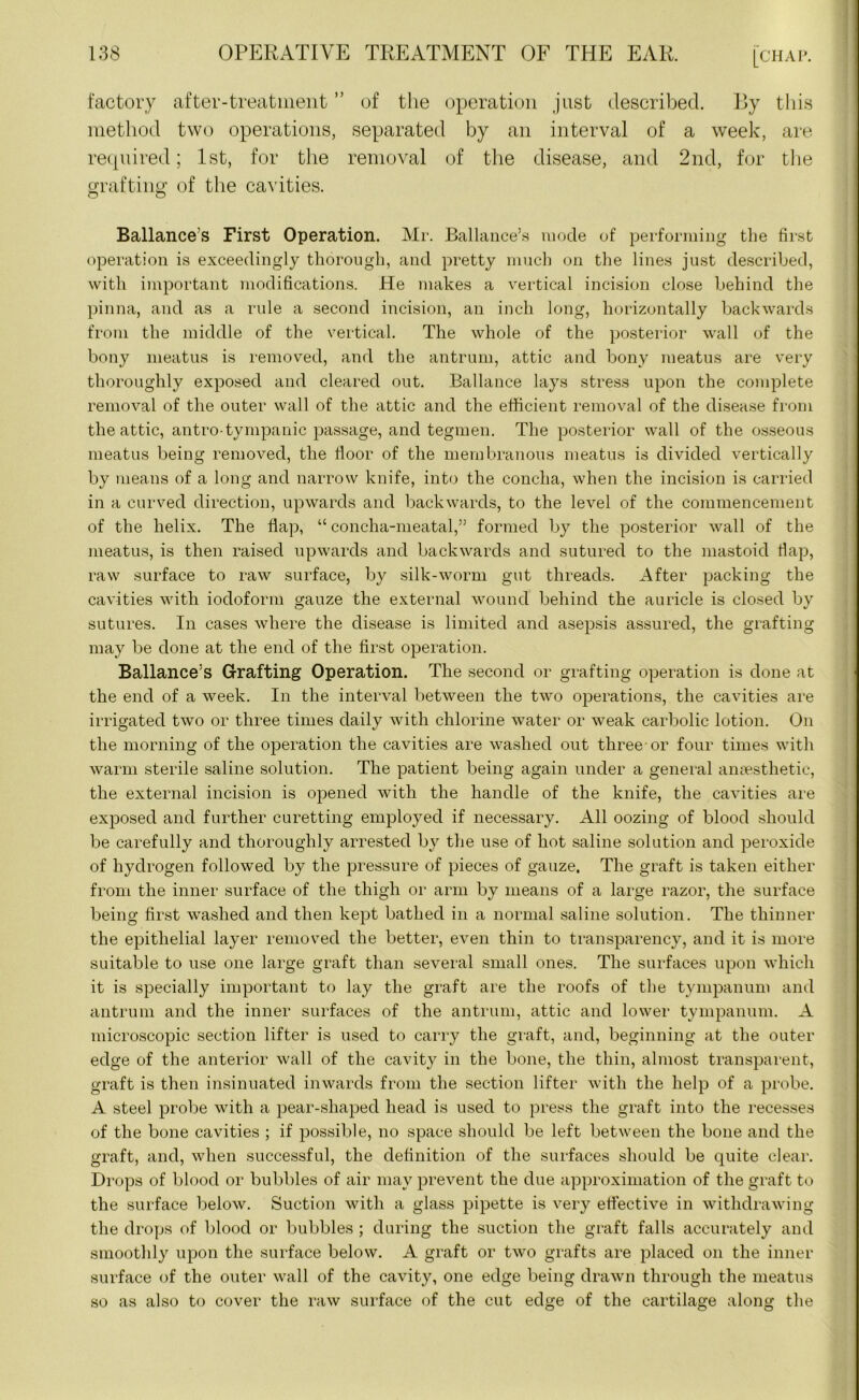 factory after-treatment ” of the operation just described. By this method two operations, separated by an interval of a week, are required; 1st, for the removal of the disease, and 2nd, for the grafting1 of the cavities. Ballance’s First Operation. Mr. Ballance’s mode of performing the first operation is exceedingly thorough, and pretty much on the lines just described, with important modifications. He makes a vertical incision close behind the pinna, and as a rule a second incision, an inch long, horizontally backwards from the middle of the vertical. The whole of the posterior wall of the bony meatus is removed, and the antrum, attic and bony meatus are very thoroughly exposed and cleared out. Ballance lays stress upon the complete removal of the outer wall of the attic and the efficient removal of the disease from the attic, antro-tympanic passage, and tegmen. The posterior wall of the osseous meatus being removed, the floor of the membranous meatus is divided vertically by means of a long and narrow knife, into the concha, when the incision is carried in a curved direction, upwards and backwards, to the level of the commencement of the helix. The flap, “ concha-meatal,” formed by the posterior wall of the meatus, is then raised upwards and backwards and sutured to the mastoid flap, raw surface to raw surface, by silk-worm gut threads. After packing the cavities with iodoform gauze the external wound behind the auricle is closed by sutures. In cases where the disease is limited and asepsis assured, the grafting may be done at the end of the first operation. Ballance’s Grafting Operation. The second or grafting operation is done at the end of a week. In the interval between the two operations, the cavities are irrigated two or three times daily with chlorine water or weak carbolic lotion. On the morning of the operation the cavities are washed out three-or four times with warm sterile saline solution. The patient being again under a general anaesthetic, the external incision is opened with the handle of the knife, the cavities are exposed and further curetting employed if necessary. All oozing of blood should be carefully and thoroughly arrested by the use of hot saline solution and peroxide of hydrogen followed by the pressure of pieces of gauze. The graft is taken either from the inner surface of the thigh or arm by means of a large razor, the surface being first washed and then kept bathed in a normal saline solution. The thinner the epithelial layer removed the better, even thin to transparency, and it is more suitable to use one large graft than several small ones. The surfaces upon which it is specially important to lay the graft are the roofs of the tympanum and antrum and the inner surfaces of the antrum, attic and lower tympanum. A microscopic section lifter is used to carry the graft, and, beginning at the outer edge of the anterior wall of the cavity in the bone, the thin, almost transparent, graft is then insinuated inwards from the section lifter with the help of a probe. A steel probe with a pear-shaped head is used to press the graft into the recesses of the bone cavities ; if possible, no space should be left between the bone and the graft, and, when successful, the definition of the surfaces should be quite clear. Drops of blood or bubbles of air may prevent the due approximation of the graft to the surface below. Suction with a glass pipette is very effective in withdrawing the drops of blood or bubbles ; during the suction the graft falls accurately and smoothly upon the surface below. A graft or two grafts are placed on the inner surface of the outer wall of the cavity, one edge being drawn through the meatus so as also to cover the raw surface of the cut edge of the cartilage along the