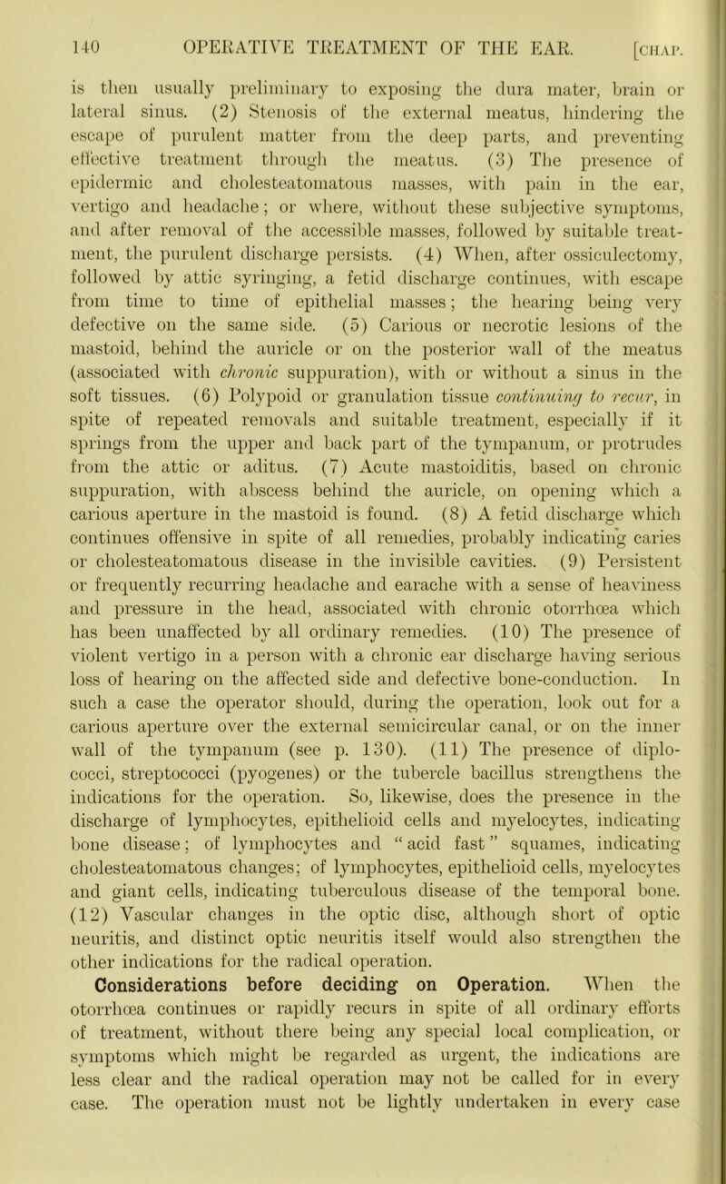 is then usually preliminary to exposing the dura mater, brain or lateral sinus. (2) Stenosis of the external meatus, hindering the escape of purulent matter from the deep parts, and preventing effective treatment through the meatus. (3) The presence of epidermic and cholesteatomatous masses, with pain in the ear, vertigo and headache; or where, without these subjective symptoms, and after removal of the accessible masses, followed by suitable treat- ment, the purulent discharge persists. (4) When, after ossiculectomy, followed by attic syringing, a fetid discharge continues, with escape from time to time of epithelial masses; the hearing being very defective on the same side. (5) Carious or necrotic lesions of the mastoid, behind the auricle or on the posterior wall of the meatus (associated with chronic suppuration), with or without a sinus in the soft tissues. (6) Polypoid or granulation tissue continuing to recur, in spite of repeated removals and suitable treatment, especially if it springs from the upper and back part of the tympanum, or protrudes from the attic or aditus. (7) Acute mastoiditis, based on chronic suppuration, with abscess behind the auricle, on opening which a carious aperture in the mastoid is found. (8) A fetid discharge which continues offensive in spite of all remedies, probably indicating caries or cholesteatomatous disease in the invisible cavities. (9) Persistent or frequently recurring headache and earache with a sense of heaviness and pressure in the head, associated with chronic otorrhcea which has been unaffected by all ordinary remedies. (10) The presence of violent vertigo in a person with a chronic ear discharge having serious loss of hearing on the affected side and defective bone-conduction. In such a case the operator should, during the operation, look out for a carious aperture over the external semicircular canal, or on the inner wall of the tympanum (see p. 130). (11) The presence of diplo- cocci, streptococci (pyogenes) or the tubercle bacillus strengthens the indications for the operation. So, likewise, does the presence in the discharge of lymphocytes, epithelioid cells and myelocytes, indicating bone disease; of lymphocytes and “ acid fast ” squames, indicating cholesteatomatous changes; of lymphocytes, epithelioid cells, myelocytes and giant cells, indicating tuberculous disease of the temporal bone. (12) Vascular changes in the optic disc, although short of optic neuritis, and distinct optic neuritis itself would also strengthen the other indications for the radical operation. Considerations before deciding on Operation. When the otorrhcea continues or rapidly recurs in spite of all ordinary efforts of treatment, without there being any special local complication, or symptoms which might be regarded as urgent, the indications are less clear and the radical operation may not be called for in every case. The operation must not be lightly undertaken in every case