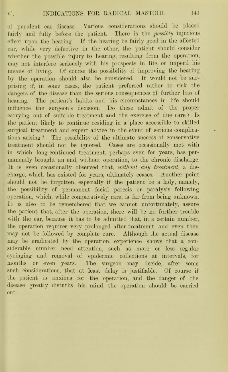 V]- of purulent ear disease. Various considerations should be placed fairly and fully before the patient. There is the possibly injurious effect upon the hearing. If the hearing be fairly good in the affected ear, while very defective in the other, the patient should consider whether the possible injury to hearing, resulting from the operation, may not interfere seriously with his prospects in life, or imperil his means of living. Of course the possibility of improving the hearing by the operation should also be considered. It would not be sur- prising if, in some cases, the patient preferred rather to risk the dangers of the disease than the serious consequences of further loss of hearing. The patient’s habits and his circumstances in life should influence the surgeon’s decision. Do these admit of the proper carrying: out of suitable treatment and the exercise of due care ? Is the patient likely to continue residing in a place accessible to skilled surgical treatment and expert advice in the event of serious complica- tions arising ? The possibility of the ultimate success of conservative treatment should not be ignored. Cases are occasionally met with in which long-continued treatment, perhaps even for years, has per- manently brought an end, without operation, to the chronic discharge. It is even occasionally observed that, ivithout any treatment, a dis- charge, which has existed for years, ultimately ceases. Another point should not be forgotten, especially if the patient be a lady, namely, the possibility of permanent facial paresis or paralysis following operation, which, while comparatively rare, is far from being unknown. It is also to be remembered that we cannot, unfortunately, assure the patient that, after the operation, there will be no further trouble with the ear, because it has to be admitted that, in a certain number, the operation requires very prolonged after-treatment, and even then may not be followed by complete cure. Although the actual disease may be eradicated by the operation, experience shows that a con- siderable number need attention, such as more or less regular syringing and removal of epidermic collections at intervals, for months or even years. The surgeon may decide, after some such considerations, that at least delay is justifiable. Of course if the patient is anxious for the operation, and the danger of the disease greatly disturbs his mind, the operation should be carried out.