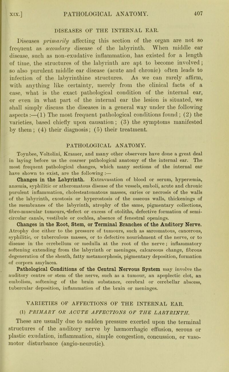 DISEASES OF THE INTERNAL EAR. Diseases primarily affecting this section of the organ are not so frequent as secondary disease of the labyrinth. When middle ear disease, such as non-exudative inflammation, has existed for a length of time, the structures of the labyrinth are apt to become involved; so also purulent middle ear disease (acute and chronic) often leads to infection of the labyrinthine structures. As we can rarely affirm, with anything like certainty, merely from the clinical facts of a case, what is the exact pathological condition of the internal ear, or even in what part of the internal ear the lesion is situated, we shall simply discuss the diseases in a general way under the following aspects :—(1) The most frequent pathological conditions found ; (2) the varieties, based chiefly upon causation; (3) the symptoms manifested by them; (4) their diagnosis; (5) their treatment. PATHOLOGICAL ANATOMY. Toynbee, Voltolini, Kramer, and many other observers have done a great deal in laying before us the coarser pathological anatomy of the internal ear. The most frequent pathological changes, which many sections of the internal ear have shown to exist, are the following :— Changes in the Labyrinth. Extravasation of blood or serum, hypersemia, anaemia, syphilitic or atheromatous disease of the vessels, emboli, acute and chronic purulent inflammation, cholesteatomatous masses, caries or necrosis of the walls of the labyrinth, exostosis or hyperostosis of the osseous walls, thickenings of the membranes of the labyrinth, atrophy of the same, pigmentary collections, flbro-muscular tumours,-'defect or excess of otoliths, defective formation of semi- circular canals, vestibule or cochlea, absence of fenestral openings. Changes in the Root, Stem, or Terminal Branches of the Auditory Nerve. Atrophy due either to the pressure of tumours, such as sarcomatous, cancerous, syphilitic, or tuberculous masses, or to defective nourishment of the nerve, or to disease in the cerebellum or medulla at the root of the nerve ; inflammatory softening extending from the labyrinth or meninges, calcareous change, fibrous degeneration of the sheath, fatty metamorphosis, pigmentary deposition, formation of corpora amylacea. Pathological Conditions of the Central Nervous System may involve the auditory centre or stem of the nerve, such as a tumour, an apoplectic clot, an embolism, softening of the brain substance, cerebral or cerebellar abscess, tubercular deposition, inflammation of the brain or meninges. VARIETIES OF AFFECTIONS OF THE INTERNAL EAR. (1) PRIMARY OR ACUTE AFFECTIONS OF THE LABYRINTH. These are usually due to sudden pressure exerted upon the terminal structures of the auditory nerve by haemorrhagic effusion, serous or plastic exudation, inflammation, simple congestion, concussion, or vaso- motor disturbance (angio-neurotic).