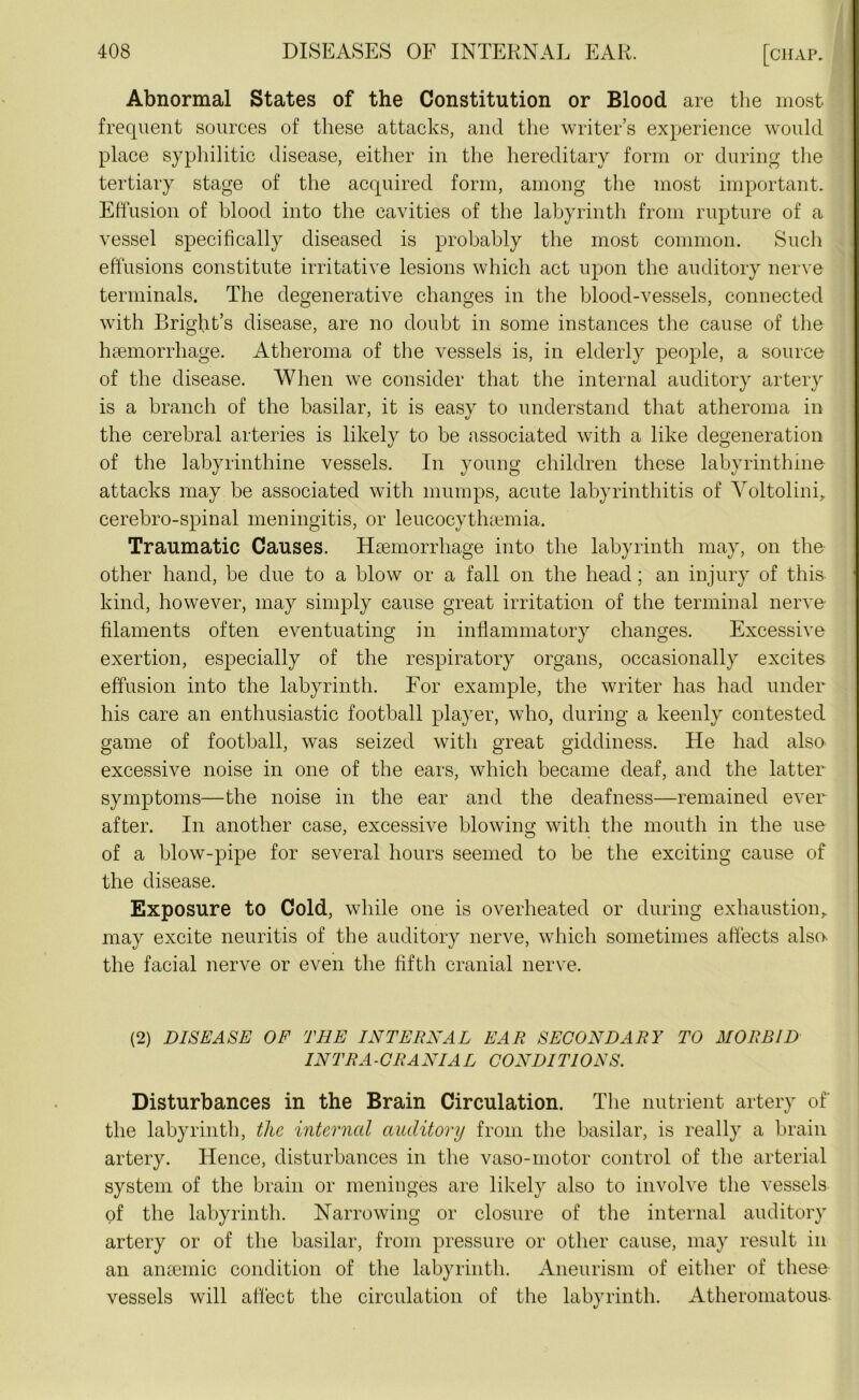 Abnormal States of the Constitution or Blood are the most frequent sources of these attacks, and the writer’s experience would place syphilitic disease, either in the hereditary form or during the tertiary stage of the acquired form, among the most important. Effusion of blood into the cavities of the labyrinth from rupture of a vessel specifically diseased is probably the most common. Such effusions constitute irritative lesions which act upon the auditory nerve terminals. The degenerative changes in the blood-vessels, connected with Bright’s disease, are no doubt in some instances the cause of the haemorrhage. Atheroma of the vessels is, in elderly people, a source of the disease. When we consider that the internal auditory artery is a branch of the basilar, it is easy to understand that atheroma in the cerebral arteries is likely to be associated with a like degeneration of the labyrinthine vessels. In young children these labyrinthine attacks may be associated with mumps, acute labyrinthitis of Voltolini, cerebro-spinal meningitis, or leucocythsemia. Traumatic Causes. Haemorrhage into the labyrinth may, on the other hand, be due to a blow or a fall on the head; an injury of this kind, however, may simply cause great irritation of the terminal nerve filaments often eventuating in inflammatory changes. Excessive exertion, especially of the respiratory organs, occasionally excites effusion into the labyrinth. For example, the writer has had under his care an enthusiastic football player, who, during a keenly contested game of football, was seized with great giddiness. He had also excessive noise in one of the ears, which became deaf, and the latter symptoms—the noise in the ear and the deafness—remained ever after. In another case, excessive blowing with the mouth in the use of a blow-pipe for several hours seemed to be the exciting cause of the disease. Exposure to Cold, while one is overheated or during exhaustion, may excite neuritis of the auditory nerve, which sometimes affects also- the facial nerve or even the fifth cranial nerve. (2) DISEASE OF THE INTERNAL EAR SECONDARY TO MORBID INTRA-CRANIA L CONDITIONS. Disturbances in the Brain Circulation. The nutrient artery of the labyrinth, the internal auditory from the basilar, is really a brain artery. Hence, disturbances in the vaso-motor control of the arterial system of the brain or meninges are likely also to involve the vessels of the labyrinth. Narrowing or closure of the internal auditory artery or of the basilar, from pressure or other cause, may result in an anaemic condition of the labyrinth. Aneurism of either of these vessels will affect the circulation of the labyrinth. Atheromatous-