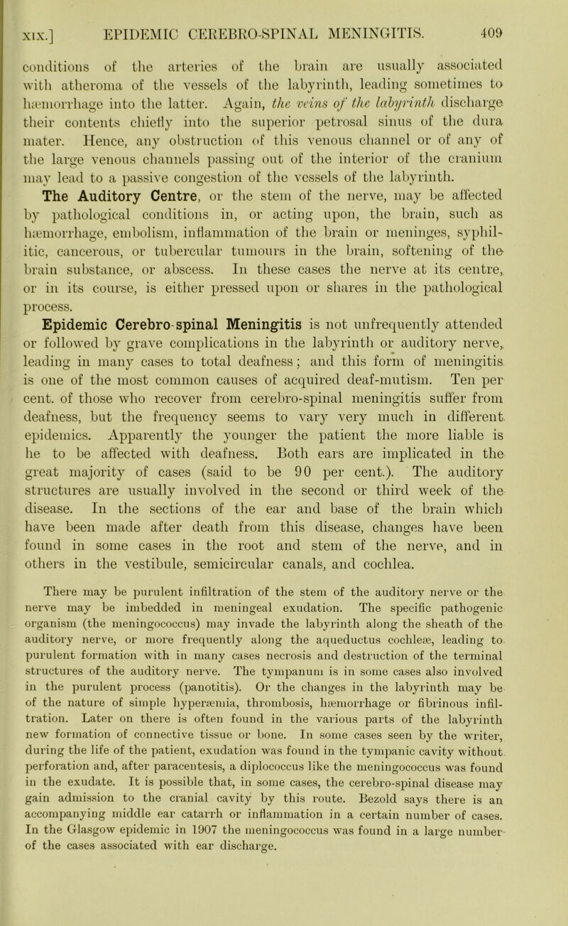 conditions of the arteries of the brain are usually associated with atheroma of the vessels of the labyrinth, leading sometimes to haemorrhage into the latter. Again, the veins of the labyrinth discharge their contents chiefly into the superior petrosal sinus of the dura mater. Hence, any obstruction of this venous channel or of any of the large venous channels passing out of the interior of the cranium may lead to a passive congestion of the vessels of the labyrinth. The Auditory Centre, or the stem of the nerve, may be affected by pathological conditions in, or acting upon, the brain, such as haemorrhage, embolism, inflammation of the brain or meninges, syphil- itic, cancerous, or tubercular tumours in the brain, softening of the brain substance, or abscess. In these cases the nerve at its centre,, or in its course, is either pressed upon or shares in the pathological process. Epidemic Cerebro spinal Meningitis is not unfrequently attended or followed by grave complications in the labyrinth or auditory nerve,, leading in many cases to total deafness; and this form of meningitis is one of the most common causes of acquired deaf-mutism. Ten per cent, of those who recover from cerebro-spinal meningitis suffer from deafness, but the frequency seems to vary very much in different epidemics. Apparently the younger the patient the more liable is he to be affected with deafness. Both ears are implicated in the great majority of cases (said to be 90 per cent.). The auditory structures are usually involved in the second or third week of the disease. In the sections of the ear and base of the brain which have been made after death from this disease, changes have been found in some cases in the root and stem of the nerve, and in others in the vestibule, semicircular canals, and cochlea. There may be purulent infiltration of the stem of the auditory nerve or the nerve may be imbedded in meningeal exudation. The specific pathogenic organism (the meningococcus) may invade the labyrinth along the sheath of the auditory nerve, or more frequently along the aqueductus cochleae, leading to purulent formation with in many cases necrosis and destruction of the terminal structures of the auditory nerve. The tympanum is in some cases also involved in the purulent process (panotitis). Or the changes in the labyrinth may be of the nature of simple liyperaemia, thrombosis, haemorrhage or fibrinous infil- tration. Later on there is often found in the various parts of the labyrinth new formation of connective tissue or bone. In some cases seen by the writer, during the life of the patient, exudation was found in the tympanic cavity without perforation and, after paracentesis, a diplococcus like the meningococcus was found in the exudate. It is possible that, in some cases, the cerebro-spinal disease may gain admission to the cranial cavity by this route. Bezolcl says there is an accompanying middle ear catarrh or inflammation in a certain number of cases. In the Glasgow epidemic in 1007 the meningococcus was found in a large number of the cases associated with ear discharge.
