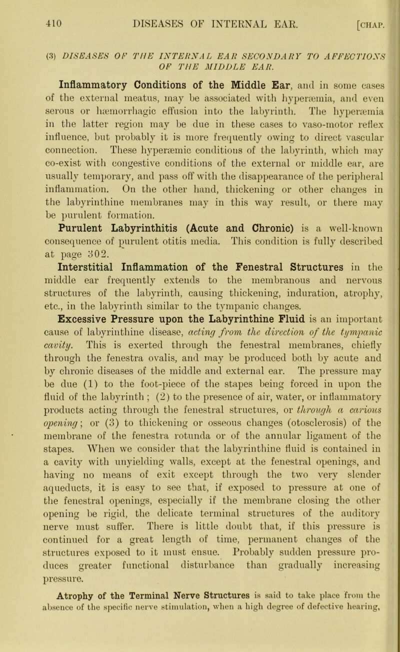 (3) DISEASES OF THE INTERNAL EAR SECONDARY TO AFFECTIONS OF THE MIDDLE EAR. Inflammatory Conditions of the Middle Ear, and in some cases of the external meatus, may be associated with hyperremia, and even serous or luemorrhagic effusion into the labyrinth. The hypersemia in the latter region may be due in these cases to vaso-motor reflex influence, but probably it is more frequently owing to direct vascular connection. These hypersemic conditions of the labyrinth, which may co-exist with congestive conditions of the external or middle ear, are usually temporary, and pass off with the disappearance of the peripheral inflammation. On the other hand, thickening or other changes in the labyrinthine membranes may in this way result, or there may be purulent formation. Purulent Labyrinthitis (Acute and Chronic) is a well-known consequence of purulent otitis media. This condition is fully described at page 302. Interstitial Inflammation of the Fenestral Structures in the middle ear frequently extends to the membranous and nervous structures of the labyrinth, causing thickening, induration, atrophy, etc., in the labyrinth similar to the tympanic changes. Excessive Pressure upon the Labyrinthine Fluid is an important cause of labyrinthine disease, acting from the direction of the tymrpanic cavity. This is exerted through the fenestral membranes, chiefly through the fenestra ovalis, and may be produced both by acute and by chronic diseases of the middle and external ear. The pressure may be due (1) to the foot-piece of the stapes being forced in upon the fluid of the labyrinth ; (2) to the presence of air, water, or inflammatory products acting through the fenestral structures, or through a carious opening; or (3) to thickening or osseous changes (otosclerosis) of the membrane of the fenestra rotunda or of the annular ligament of the stapes. When we consider that the labyrinthine fluid is contained in a cavity with unyielding walls, except at the fenestral openings, and having no means of exit except through the two very slender aqueducts, it is easy to see that, if exposed to pressure at one of the fenestral openings, especially if the membrane closing the other opening be rigid, the delicate terminal structures of the auditory nerve must suffer. There is little doubt that, if this pressure is continued for a great length of time, permanent changes of the structures exposed to it must ensue. Probably sudden pressure pro- duces greater functional disturbance than gradually increasing pressure. Atrophy of the Terminal Nerve Structures is said to take place from the absence of the specific nerve stimulation, when a high degree of defective hearing,