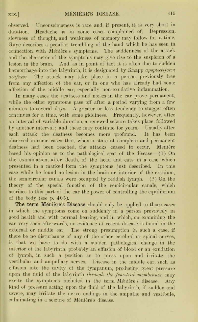 observed. Unconsciousness is rare and, if present, it is very short in duration. Headache is in some cases complained of. Depression, slowness of thought, and weakness of memory may follow for a time. Guye describes a peculiar trembling of the hand which he lias seen in connection with Meniere’s symptoms. The suddenness of the attack and the character of the symptoms may give rise to the suspicion of a lesion in the brain. And, as in point of fact it is often due to sudden haemorrhage into the labyrinth, it is designated by Knapp apoplectiform deafness. The attack may take place in a person previously free from any affection of the ear, or in one who has already had some affection of the middle ear, especially non-exudative inflammation. In many cases the deafness and noises in the ear prove permanent, while the other symptoms pass off after a period varying from a few minutes to several days. A greater or less tendency to stagger often continues for a time, with some giddiness. Frequently, however, after an interval of variable duration, a renewed seizure takes place, followed by another interval ; and these may continue for years. Usually after each attack the deafness becomes more profound. It has been observed in some cases that, when a state of complete and permanent deafness had been reached, the attacks ceased to occur. Meniere based his opinion as to the pathological seat of the disease—(1) On the examination, after death, of the head and ears in a case which presented in a marked form the symptoms just described. In this case while he found no lesion in the brain or interior of the cranium, the semicircular canals were occupied by reddish lymph. (2) On the theory of the special function of the semicircular canals, which ascribes to this part of the ear the power of controlling the equilibrium of the body (see p. 405). The term Meniere’s Disease should only be applied to those cases in which the symptoms come on suddenly in a person previously in good health and with normal hearing, and in which, on examining the ear very soon afterwards, no evidence of recent disease is found in the external or middle ear. The strong presumption in such a case, if there be no disturbance of any of the other cerebral or spinal nerves, is that we have to do with a sudden pathological change in the interior of the labyrinth, probably an effusion of blood or an exudation of lymph, in such a position as to press upon and irritate the vestibular and ampullary nerves. Disease in the middle ear, such as effusion into the cavity of the tympanum, producing great pressure upon the fluid of the labyrinth through the fenestral membranes, may excite the symptoms included in the term Meniere’s disease. Any kind of pressure acting upon the fluid of the labyrinth, if sudden and severe, may irritate the nerve endings in the arnpulke and vestibule, culminating in a seizure of Meniere’s disease.