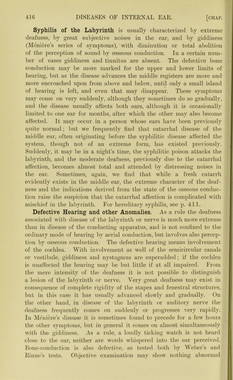 Syphilis of the Labyrinth is usually characterized by extreme deafness, by great subjective noises in the ear, and by giddiness (Meniere’s series of symptoms), with diminution or total abolition of the perception of sound by osseous conduction. In a certain num- ber of cases giddiness and tinnitus are absent. The defective bone conduction may be more marked for the upper and lower limits of bearing, but as the disease advances the middle registers are more and more encroached upon from above and below, until only a small island of bearing is left, and even that may disappear. These symptoms may come on very suddenly, although they sometimes do so gradually, and the disease usually affects both ears, although it is occasionally limited to one ear for months, after which the other may also become affected. It may occur in a person whose ears have been previously quite normal; but we frequently find that catarrhal disease of the middle ear, often originating before the syphilitic disease affected the system, though not of an extreme form, has existed previously. Suddenly, it may be in a night’s time, the syphilitic poison attacks the labyrinth, and the moderate deafness, previously due to the catarrhal affection, becomes almost total and attended by distressing noises in the ear. Sometimes, again, we find that while a fresh catarrh evidently exists in the middle ear, the extreme character of the deaf- ness and the indications derived from the state of the osseous conduc- tion raise the suspicion that the catarrhal affection is complicated with mischief in the labyrinth. For hereditary syphilis, see p. 411. Defective Hearing and other Anomalies. As a rule the deafness associated with disease of the labvrinth or nerve is much more extreme i/ than in disease of the conducting apparatus, and is not confined to the ordinary mode of hearing by aerial conduction, but involves also percep- tion by osseous conduction. The defective hearing means involvement of the cochlea. With involvement as well of the semicircular canals or vestibule, giddiness and nystagmus are superadded; if the cochlea is unaffected the hearing may be but little if at all impaired. From the mere intensity of the deafness it is not possible to distinguish a lesion of the labyrinth or nerve. Very great deafness may exist in consequence of complete rigidity of the stapes and fenestral structures, but in this case it has usually advanced slowly and gradually. On the other hand, in disease of the labyrinth or auditory nerve the deafness frequently comes on suddenly or progresses very rapidly. In Meniere’s disease it is sometimes found to precede for a few hours the other symptoms, but in general it comes on almost simultaneously with the giddiness. As a rule, a loudly ticking watch is not heard close to the ear, neither are words whispered into the ear perceived. Bone-conduction is also defective, as tested both by Weber’s and Rinne’s tests. Objective examination may show nothing abnormal