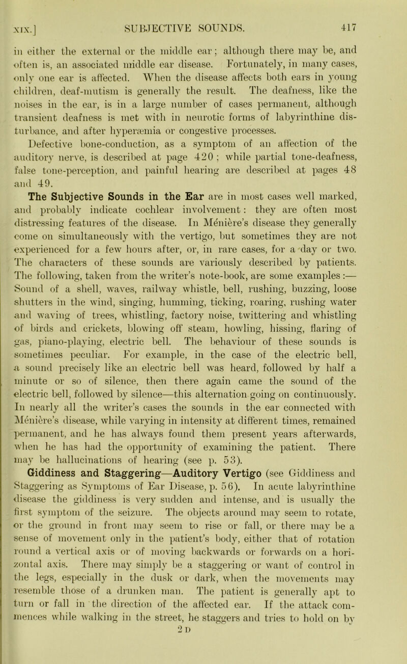 MX. in either the external or the middle ear; although there may be, and often is, an associated middle ear disease. Fortunately, in many cases, only one ear is affected. When the disease affects both ears in young children, deaf-mutism is generally the result. The deafness, like the noises in the ear, is in a large number of cases permanent, although transient deafness is met with in neurotic forms of labyrinthine dis- turbance, and after hypersemia or congestive processes. Defective bone-condnction, as a symptom of an affection of the auditory nerve, is described at page 420 ; while partial tone-deafness, false tone-perception, and painful hearing are described at pages 48 and 49. The Subjective Sounds in the Ear are in most cases well marked, and probably indicate cochlear involvement : they are often most distressing features of the disease. In Meniere’s disease they generally come on simultaneously with the vertigo, but sometimes they are not experienced for a few hours after, or, in rare cases, for a day or two. The characters of these sounds are variously described by patients. The following, taken from the writer’s note-book, are some examples :— Sound of a shell, waves, railway whistle, bell, rushing, buzzing, loose shutters in the wind, singing, humming, ticking, roaring, rushing water and waving of trees, whistling, factory noise, twittering and whistling of birds and crickets, blowing off steam, howling, hissing, flaring of gas, piano-playing, electric bell. The behaviour of these sounds is sometimes peculiar. For example, in the case of the electric bell, a sound precisely like an electric bell was heard, followed by half a minute or so of silence, then there again came the sound of the electric bell, followed by silence—this alternation going on continuously. In nearly all the writer’s cases the sounds in the ear connected with Meniere’s disease, while varying in intensity at different times, remained permanent, and he has always found them present years afterwards, when he has had the opportunity of examining the patient. There may be hallucinations of hearing (see p. 53). Giddiness and Staggering—Auditory Vertigo (see Giddiness and Staggering as Symptoms of Ear Disease, p. 56). In acute labyrinthine disease the giddiness is very sudden and intense, and is usually the first symptom of the seizure. The objects around may seem to rotate, or the ground in front may seem to rise or fall, or there may be a sense of movement only in the patient’s body, either that of rotation round a vertical axis or of moving backwards or forwards on a hori- zontal axis. There may simply be a staggering or want of control in the legs, especially in the dusk or dark, when the movements may resemble those of a drunken man. The patient is generally apt to turn or fall in the direction of the affected ear. If the attack com- mences while walking in the street, he staggers and tries to hold on by 2 D