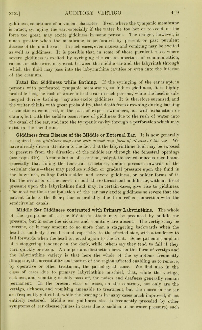 XIX. J giddiness, sometimes of a violent character. Even where the tympanic membrane is intact, syringing the ear, especially if the water be too hot or too cold, or the force too great, may excite giddiness in some persons. The danger, however, is much greater when the membrane is perforated by present or past purulent disease of the middle ear. In such cases, even nausea and vomiting may be excited as well as giddiness. It is possible that, in some of those purulent cases where severe giddiness is excited by syringing the ear, an aperture of communication, carious or otherwise, may exist between the middle ear and the labyrinth through which the fluid may pass into the labyrinthine cavities or even into the interior of the cranium. Fatal Ear Giddiness while Bathing. If the syringing of the ear is apt, in persons with perforated tympanic membranes, to induce giddiness, it is highly probable that the rush of water into the ear in such persons, while the head is sub- merged during bathing, may also excite giddiness. It is therefore surmised, and the writer thinks with great probability, that death from drowning during bathing is sometimes connected, in the case of expert swimmers, not with exhaustion or cramp, but with the sudden occurrence of giddiness due to the rush of water into the canal of the ear, and into the tympanic cavity through a perforation which may exist in the membrane. Giddiness from Disease of the Middle or External Ear. It is now generally recognized that giddiness may exist with almost any form of disease of the ear. We have already drawn attention to the fact that the labyrinthine fluid may be exposed to pressure from the direction of the middle ear through the fenestral openings (see page 410). Accumulation of secretion, polypi, thickened mucous membrane, especially that lining the fenestral structures, undue pressure inwards of the ossicular chain—these may produce sudden or gradual pressure upon the fluid in the labyrinth, calling forth sudden and severe giddiness, or milder forms of it. But the irritation of the nerves in both the external and middle ear, without direct pressure upon the labyrinthine fluid, may, in certain cases, give rise to giddiness. The most cautious manipulation of the ear may excite giddiness so severe that the patient falls to the floor ; this is probably due to a reflex connection with the semicircular canals. Middle Ear Giddiness contrasted with Primary Labyrinthine. The whole of the symptoms of a true Meniere’s attack may be produced by middle ear pressure, but in some the sickness and vomiting are absent. The vertigo may be extreme, or it may amount to no more than a staggering backwards when the head is suddenly turned round, especially to the affected side, with a tendency to fall forwards when the head is moved again to the front. Some patients complain of a staggering tendency in the dark, while others say they tend to fall if they turn quickly or stoop. An important distinction between this form of vertigo and the labyrinthine variety is that here the whole of the symptoms frequently disappear, the accessibility and nature of the region affected enabling us to remove, by operative or other treatment, the pathological cause. We find also in the class of cases due to primary labyrinthine mischief, that, while the vertigo, sickness, and vomiting usually pass off, the noises and deafness generally remain permanent. In the present class of cases, on the contrary, not only are the vertigo, sickness, and vomiting amenable to treatment, but the noises in the ear are frequently got rid of, while the hearing is in many cases much improved, if not entirely restored. Middle ear giddiness also is frequently preceded by other symptoms of ear disease (unless in cases due to sudden air or water pressure), such